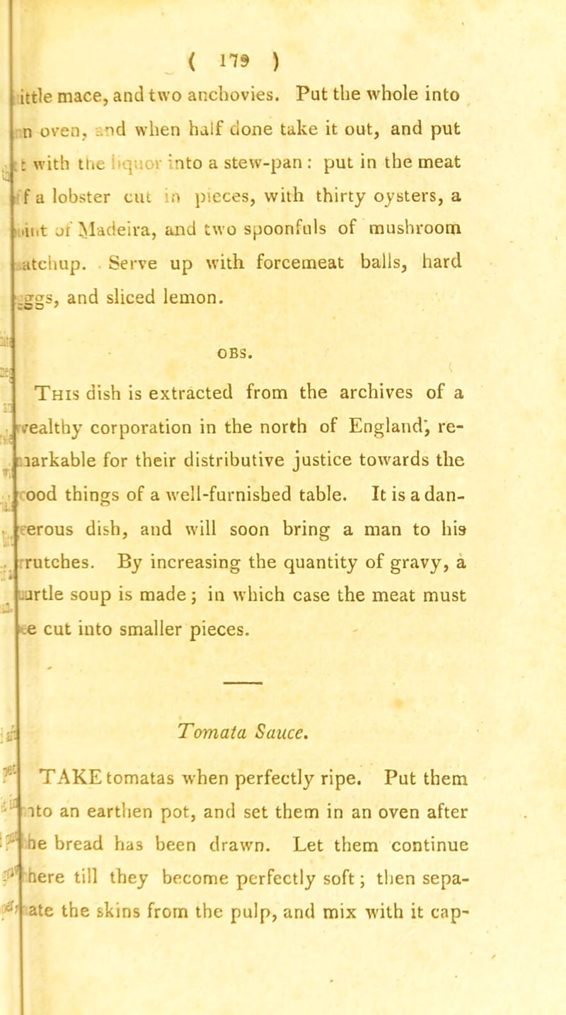 ( 119 ) ittle mace, and two anchovies. Put the whole into n oven, .od when half done take it out, and put tt with the liquor into a stew-pan : put in the meat f a lobster cut in pieces, with thirty oysters, a int ji Madeira, and two spoonfuls of mushroom atchup. Serve up with forcemeat balls, hard and sliced lemon. OBS. £ L' ,* ( This dish is extracted from the archives of a wealthy corporation in the north of England', re- larkable for their distributive justice towards the ood things of a well-furnisbed table. It is adan- erous dish, and will soon bring a man to his rutches. By increasing the quantity of gravy, a jrtle soup is made; in which case the meat must e cut into smaller pieces. :ifi Tomata Sauce. r TAKE tomatas when perfectly ripe. Put them ito an earthen pot, and set them in an oven after he bread has been drawn. Let them continue ' here till they become perfectly soft; then sepa- rate the skins from the pulp, and mix with it cap-