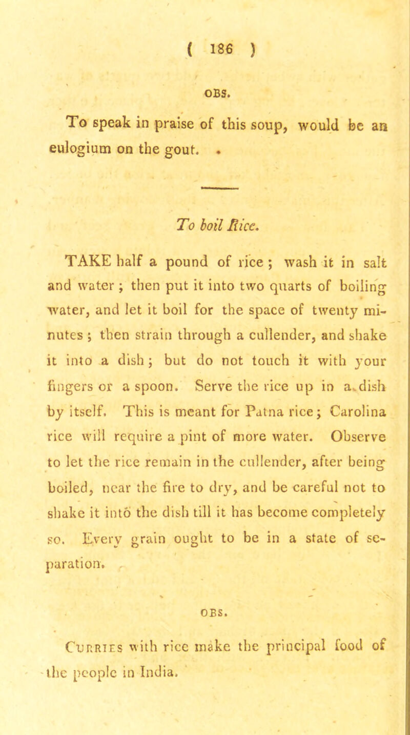 OBS. To speak in praise of this soup, would be an eulogium on the gout. . To boil Hice. TAKE half a pound of rice ; wash it in salt and water ; then put it into two quarts of boiling ■water, and let it boil for the space of twenty mi- nutes ; then strain through a cullender, and shake it into a dish; but do not touch it with your fingers or a spoon. Serve the rice up in a.dish by itself. This is meant for Patna rice; Carolina rice will require a pint of more water. Observe to let the rice remain in the cullender, after being boiled, near the fire to dry, and be careful not to shake it into the dish till it has become completely so. Every grain ought to be in a state of se- paration. OBS. Curries with rice make the principal food of the people in India.