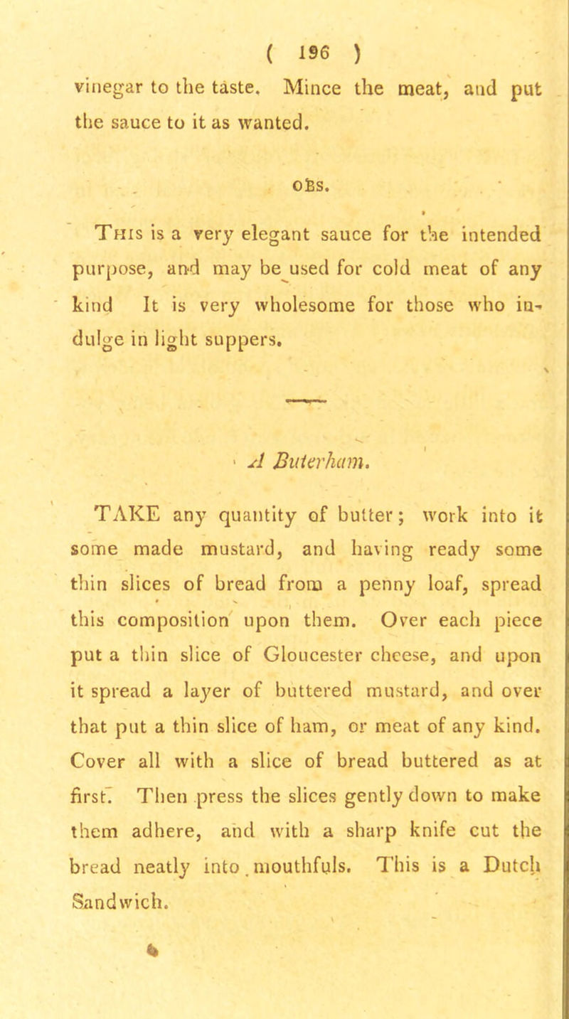 vinegar to the taste. Mince the meat, and put the sauce to it as wanted. ofcs. This is a very elegant sauce for the intended purpose, and may be used for cold meat of any kind It is very wholesome for those who in- dulge in light suppers. ■ A BuUvham. TAKE any quantity of butter; work into it some made mustard, and having ready some thin slices of bread from a penny loaf, spread this composition upon them. Over each piece put a thin slice of Gloucester cheese, and upon it spread a layer of buttered mustard, and over that put a thin slice of ham, or meat of any kind. Cover all with a slice of bread buttered as at firsE Then press the slices gently down to make them adhere, and with a sharp knife cut the bread neatly into. mouthfuls. This is a Dutch Sandwich. \ - *