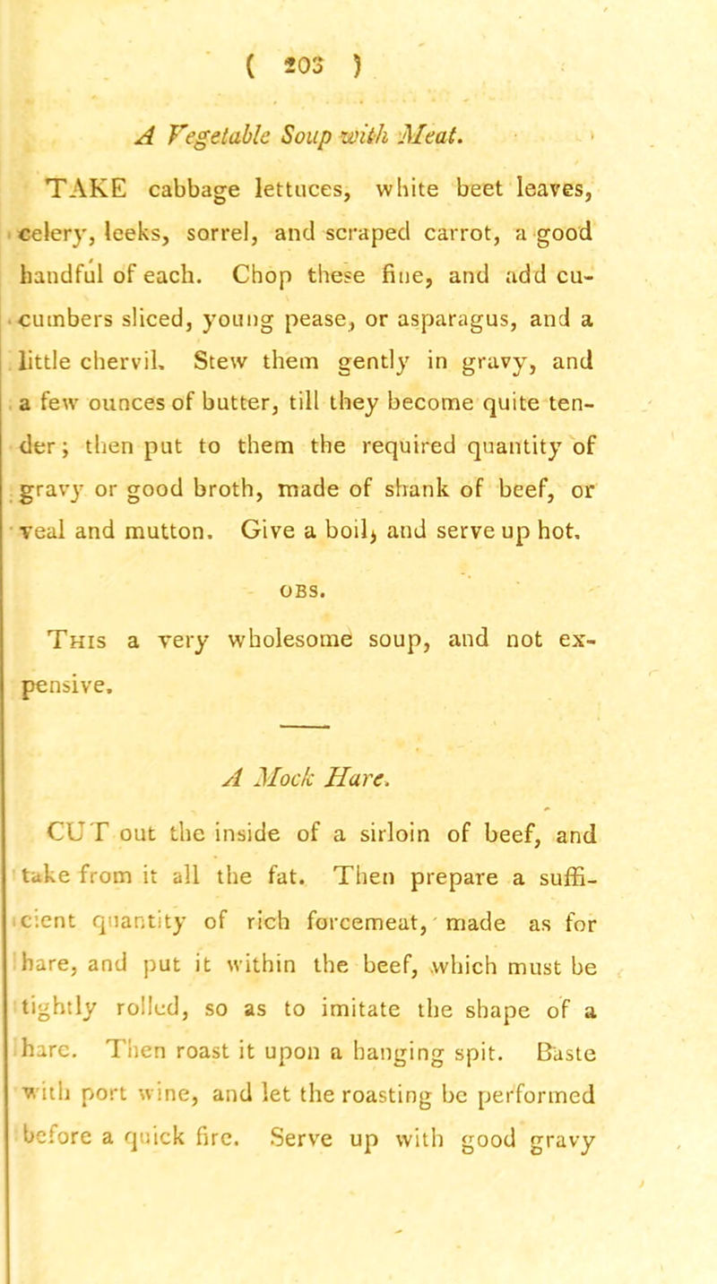 A Vegetable Soup with Meat. TAKE cabbage lettuces, white beet leaves, celery, leeks, sorrel, and scraped carrot, a good handful of each. Chop these fine, and add cu- cumbers sliced, young pease, or asparagus, and a little chervil. Stew them gently in gravy, and a few ounces of butter, till they become quite ten- der ; then put to them the required quantity of gravj7 or good broth, made of shank of beef, or veal and mutton. Give a boil* and serve up hot, OBS. This a very wholesome soup, and not ex- pensive. A Mock Hare. CUT out the inside of a sirloin of beef, and take from it all the fat. Then prepare a suffi- cient quantity of rich forcemeat, made as for hare, and put it within the beef, which must be tightly rolled, so as to imitate the shape of a hare. Then roast it upon a hanging spit. Baste with port wine, and let the roasting be performed before a quick fire. Serve up with good gravy