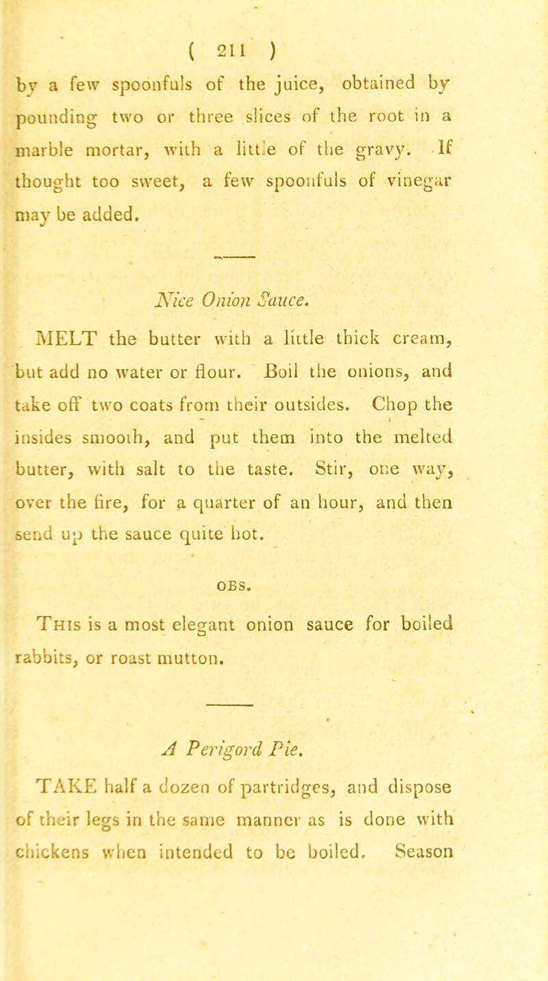 bv a few spoonfuls of the juice, obtained by pounding two or three slices of the root in a marble mortar, with a little of the gravy. If thought too sweet, a few spoonfuls of vinegar may be added. Nice Onion Sauce. MELT the butter with a little thick cream, but add no water or flour. Boil the onions, and take off two coats from their outsides. Chop the — > insides smooth, and put them into the melted butter, with salt to the taste. Stir, one way, over the fire, for a quarter of an hour, and then send up the sauce quite hot. OBS. This is a most elegant onion sauce for boiled o rabbits, or roast mutton. A Perigord Pie. TAKE half a dozen of partridges, and dispose of their legs in the same manner as is done with chickens when intended to be boiled. Season