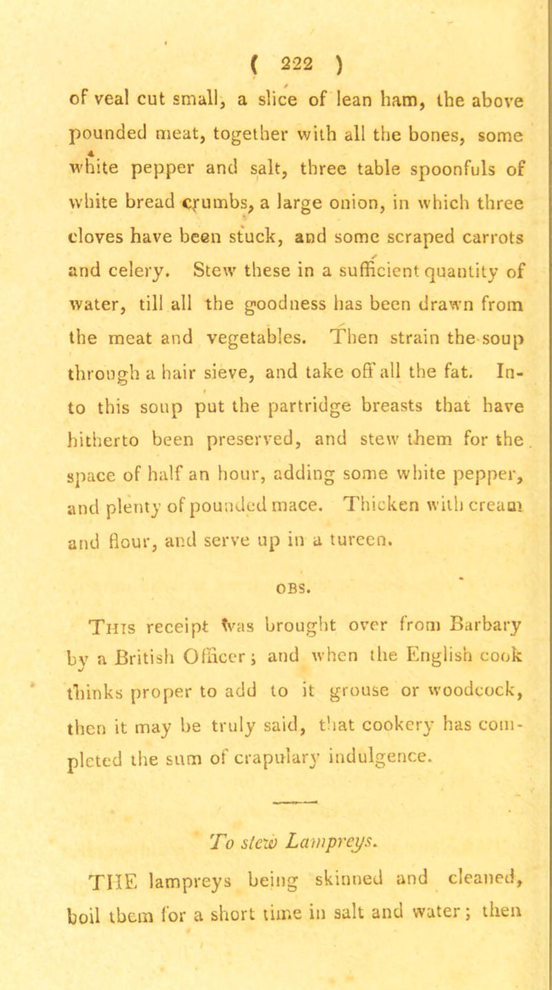 of veal cut small, a slice of lean ham, the above pounded meat, together with all the bones, some 4 white pepper and salt, three table spoonfuls of white bread crumbs, a large onion, in which three cloves have been stuck, and some scraped carrots ✓ and celery. Stew these in a sufficient quantity of water, till all the goodness has been drawn from the meat and vegetables. Then strain the soup through a hair sieve, and take off all the fat. In- to this soup put the partridge breasts that have hitherto been preserved, and stew them for the space of half an hour, adding some white pepper, and plenty of pounded mace. Thicken with cream and flour, and serve up in a tureen. OBS. This receipt tvas brought over from Barbary bv a British Officer; and when the English cook thinks proper to add to it grouse or woodcock, then it may be truly said, that cookery has com- pleted the sum of crapulary indulgence. To stew Lampreys. THE lampreys being skinned and cleaned, boil them for a short time in salt and water; then