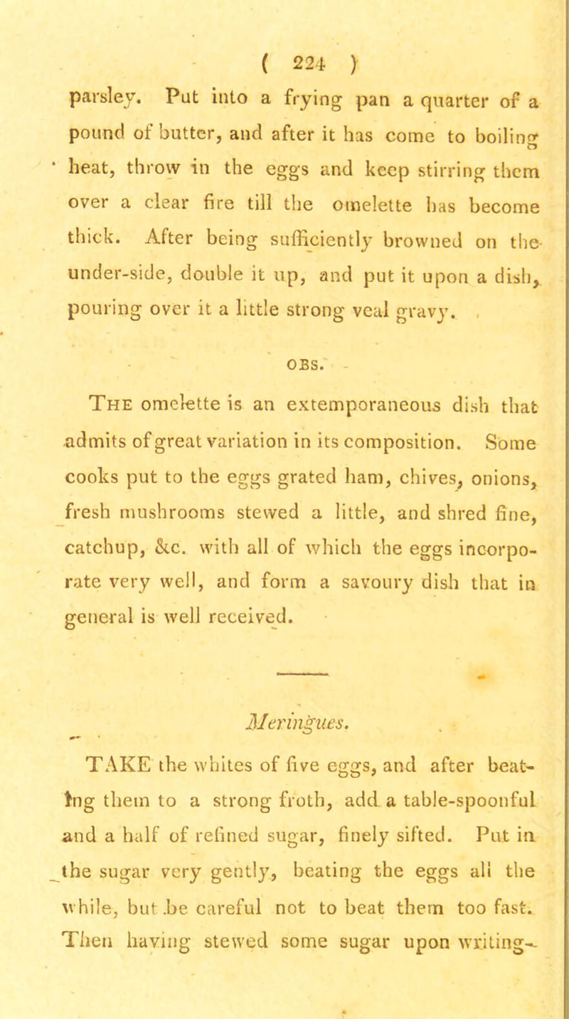 parsley. Put into a frying pan a quarter of a pound of butter, and after it has come to boiling • heat, throw in the eggs and keep stirring them over a clear fire till the omelette has become thick. After being sufficiently browned on the under-side, double it up, and put it upon a dish, pouring over it a little strong veal gravy. OBS. The omelette is an extemporaneous dish that admits of great variation in its composition. Some cooks put to the eggs grated ham, chives, onions, fresh mushrooms stewed a little, and shred fine, catchup, &c. with all of which the eggs incorpo- rate very well, and form a savoury dish that in general is well received. Meringues. TAKE the whites of five eggs, and after beat- ing them to a strong froth, add a table-spoonful and a half of refined sugar, finely sifted. Put in the sugar very gently, beating the eggs all the while, but .be careful not to beat them too fast. Then having stewed some sugar upon writing--