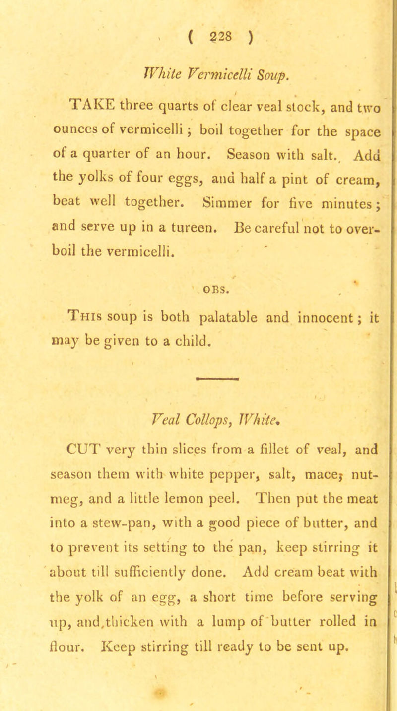 White Vermicelli Soup. 1 TAKE three quarts of clear veal stock, and two ounces of vermicelli; boil together for the space of a quarter of an hour. Season with salt. Add the yolks of four eggs, and half a pint of cream, beat well together. Simmer for five minutes; and serve up in a tureen. Be careful not to over- boil the vermicelli. * OBS. This soup is both palatable and innocent; it may be given to a child. Veal Collops, White. CUT very thin slices from a fillet of veal, and season them with white pepper, salt, macey nut- meg, and a little lemon peel. Then put the meat into a stew-pan, with a good piece of butter, and to prevent its setting to the pan, keep stirring it about till sufficiently done. Add cream beat with the yolk of an egg, a short time before serving up, and,thicken with a lump of butter rolled in flour. Keep stirring till ready to be sent up.