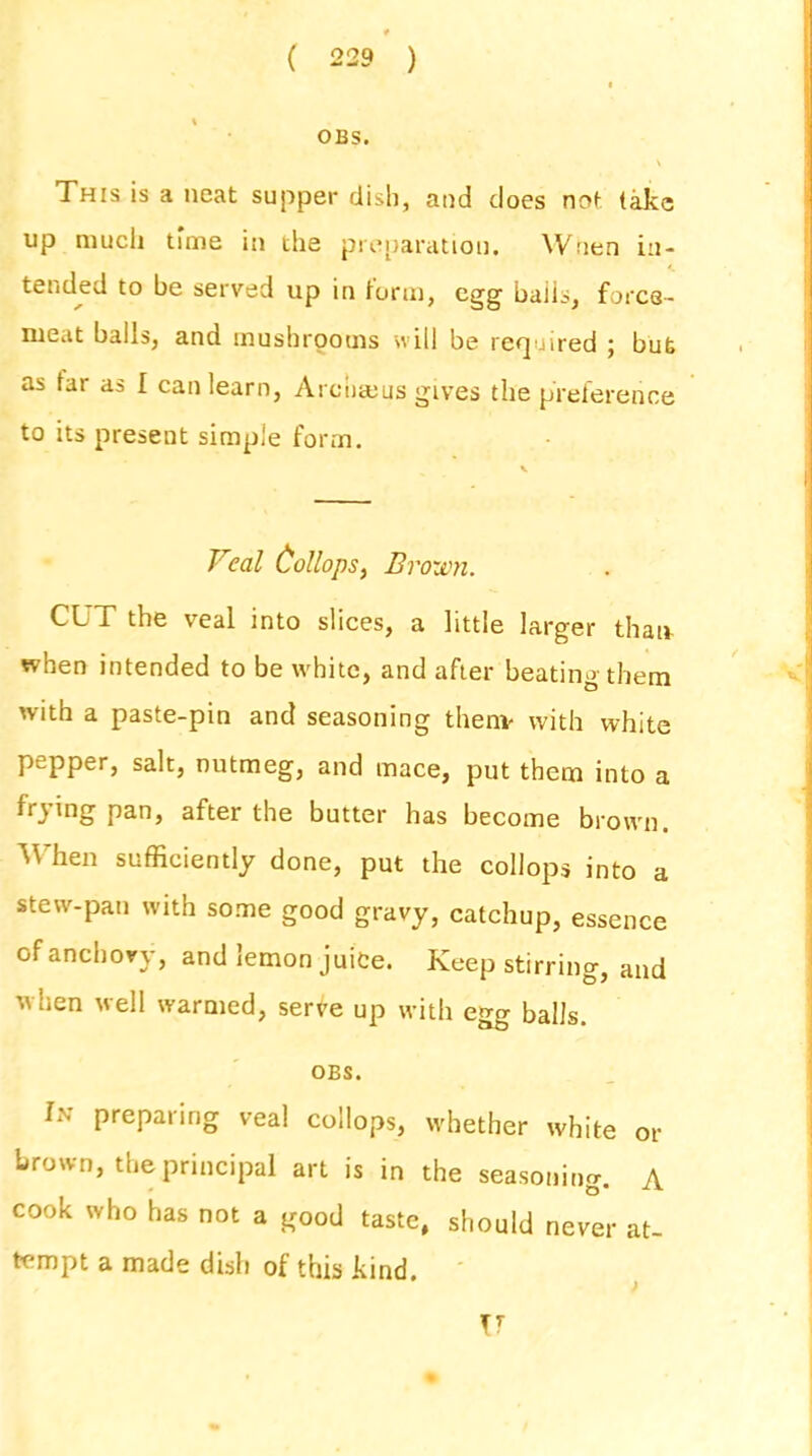 OBS. \ This is a neat supper dish, and does not take up much time in the preparation. Wuen in- tended to be served up in form, egg bails, force- meat balls, and mushrooms will be required ; bub as tar as I can learn, Arcbseus gives the preference to its present simple form. \ Veal Collops, Brown. CUT the veal into slices, a little larger than- when intended to be white, and after beating them with a paste-pin and seasoning thenv with white pepper, salt, nutmeg, and mace, put them into a frying pan, after the butter has become brown. When sufficiently done, put the collops into a stew-pan with some good gravy, catchup, essence of anchovy, and lemon juice. Keep stirring, and when well warmed, serve up with egg balls. OBS. lN preparing veal collops, whether white or brown, the principal art is in the seasoning A b* cook who has not a good taste, should never at- tempt a made dish of this kind. T 7