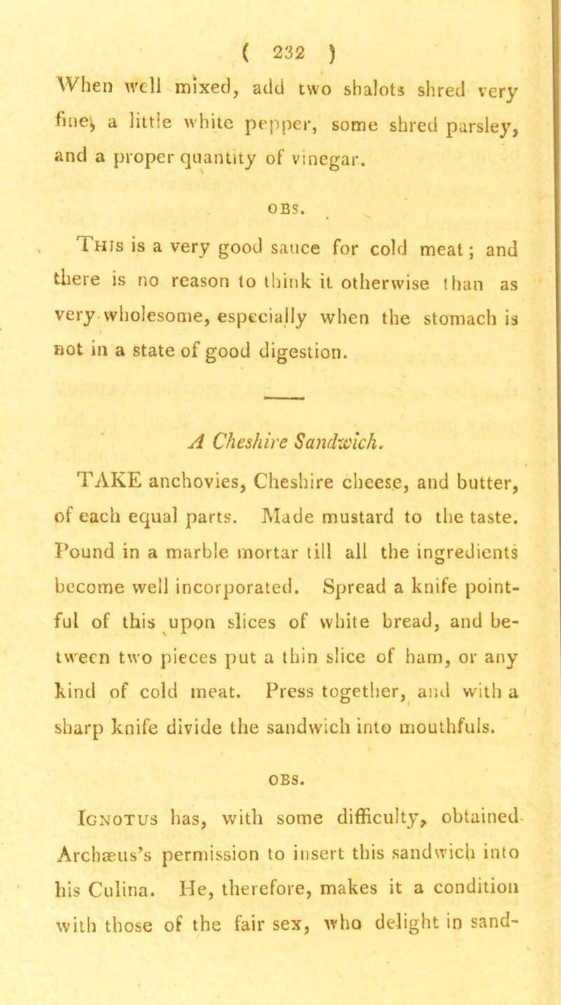 When well mixed, add two shalots shred very a little white pepper, some shred parsley, and a proper quantity of vinegar. OBS. , lhis is a very good sauce for cold meat; and there is no reason to think it otherwise than as very wholesome, especially when the stomach is not in a state of good digestion. A Cheshire Sandwich. TAKE anchovies, Cheshire cheese, and butter, of each equal parts. Made mustard to the taste. Pound in a marble mortar till all the ingredients become well incorporated. Spread a knife point- ful of this upon slices of white bread, and be- tween two pieces put a thin slice of ham, or any kind of cold meat. Press together, and with a sharp knife divide the sandwich into mouthfuls. OBS. Ignotus has, with some difficulty, obtained Archoeus’s permission to insert this sandwich into his Culina. He, therefore, makes it a condition with those of the fair sex, who delight in sand-