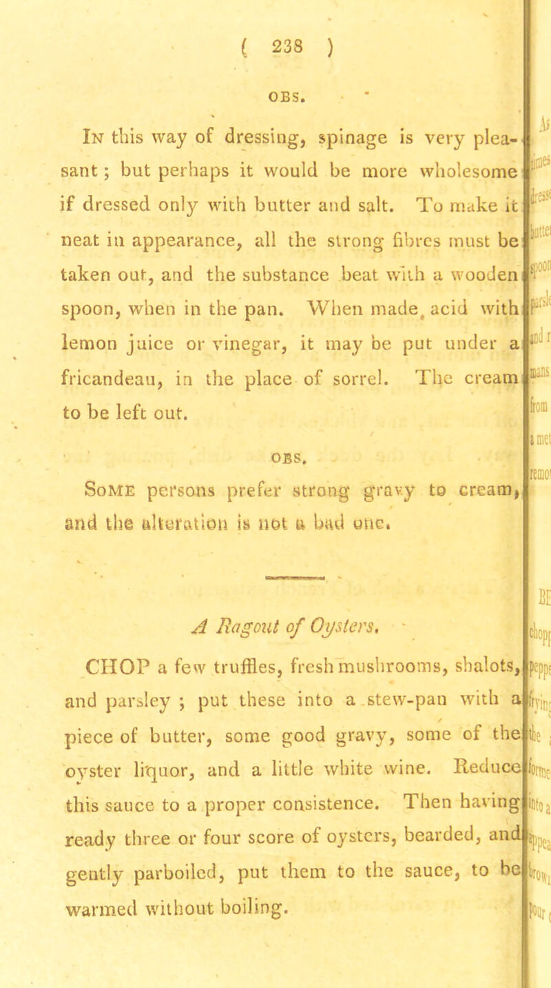 OBS. i In this way of dressing, spinage is very plea- sant ; but perhaps it would be more wholesome if dressed only with butter and salt. To make it neat in appearance, all the strong fibres must be ' taken out, and the substance beat with a wooden spoon, when in the pan. When made, acid with P- lemon juice or vinegar, it may be put under a ■ fricandeau, in the place of sorrel. The cream  to be left out. OBS. Some persons prefer strong gravy to creamj and the alteration is not u bad one. I£pp; A Ragout of Oysters, CHOP a few truffles, fresh mushrooms, shalots, and parsley ; put these into a stew-pan with a fa / piece of butter, some good gravy, some of the 4 oyster li'quor, and a little white wine. Reduce fa this sauce to a proper consistence. Then having fa ready three or four score of oysters, bearded, and gently parboiled, put them to the sauce, to be fa0t warmed without boiling. Af law Run rtmo! BE Tint Jrrtie •to a inti