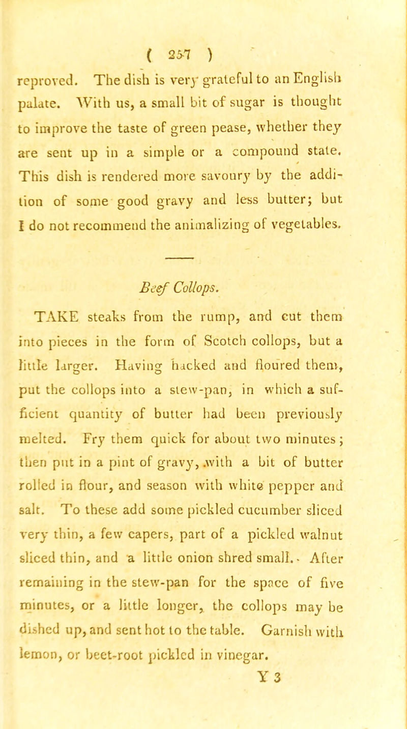 ( 25-7 ) reproved. The dish is very grateful to an English palate. With us, a small bit of sugar is thought to improve the taste of green pease, whether they are sent up in a simple or a compound stale. This dish is rendered more savoury by the addi- tion of some good gravy and less butter; but I do not recommend the animalizing of vegetables. Beef Collops. TAKE steaks from the rump, and eut them into pieces in the form of Scotch collops, but a little larger. Having hacked and floured them, DO 7 put the collops into a slew-pan, in which a suf- ficient quantity of butter had been previously melted. Fry them quick for about two minutes; then put in a pint of gravy, .with a bit of butter rolled in flour, and season with white pepper and salt. To these add some pickled cucumber sliced very thin, a few capers, part of a pickled walnut sliced thin, and a little onion shred small.- After remaining in the stew-pan for the space of five minutes, or a little longer, the collops may be dished up, and sent hot to the table. Garnish with lemon, or beet-root pickled in vinegar. Y 3