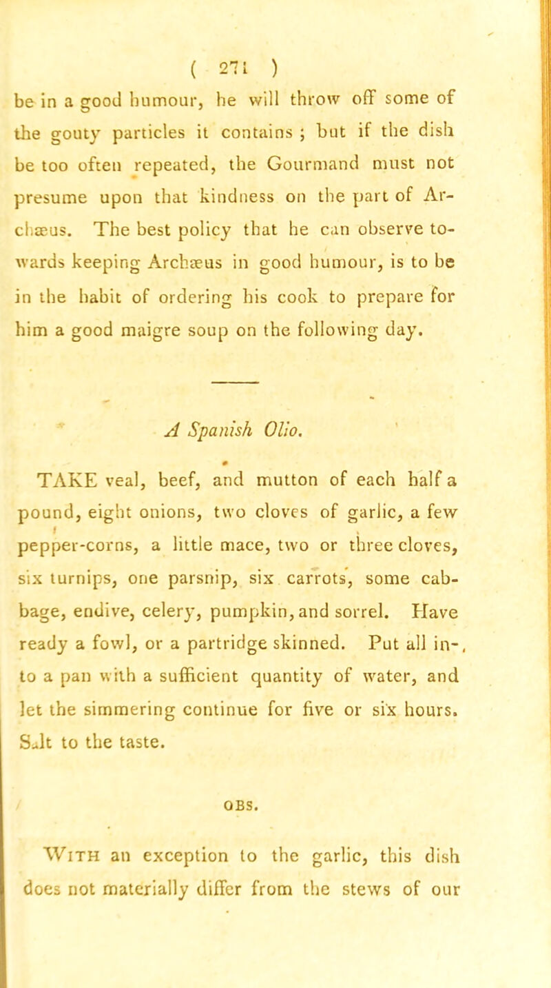 be in a good humour, he will throw off some of the gouty particles it contains ; but if the dish be too often repeated, the Gourmand must not presume upon that kindness on the part of Ar- chseus. The best policy that he can observe to- wards keeping Arduous in good humour, is to be in the hahit of ordering his cook to prepare for him a good maigre soup on the following day. A Spanish Olio. 0 TAKE veal, beef, and mutton of each half a pound, eight onions, two cloves of garlic, a few I pepper-corns, a little mace, two or three cloves, six turnips, one parsnip, six carrots, some cab- bage, endive, celery, pumpkin, and sorrel. Have ready a fowl, or a partridge skinned. Put all in-, to a pan with a sufficient quantity of water, and let the simmering continue for five or six hours. Suit to the taste. OBS. With an exception to the garlic, this dish does not materially differ from the stews of our