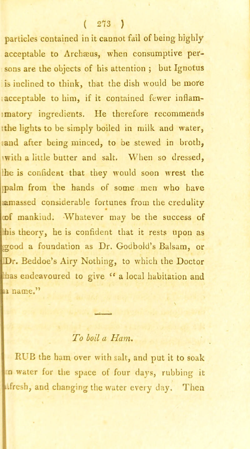 particles contained in it cannot fail of being highly acceptable to Archseus, when consumptive per- sons are the objects of his attention ; but Ignotus is inclined to think, that the dish would be mote acceptable to him, if it contained fewer inflam- matory ingredients. He therefore recommends the lights to be simply boiled in milk and water, and after being minced, to be stewed in broth, 'with a little butter and salt. When so dressed, he is confident that they would soon wrest the ipalm from the hands of some men who have .amassed considerable fortunes from the credulity • cof mankind. Whatever may be the success of his theory, he is confident that it rests upon as .good a foundation as Dr. Gotibold’s Balsam, or IDr. Beddoe’s Airy Nothing, to which the Doctor has endeavoured to give “ a local habitation and u name.” To boil a Ham. RUB the ham over with salt, and put it to soak n water for the space of four days, rubbing it .fresh, and changing the water every day. Then