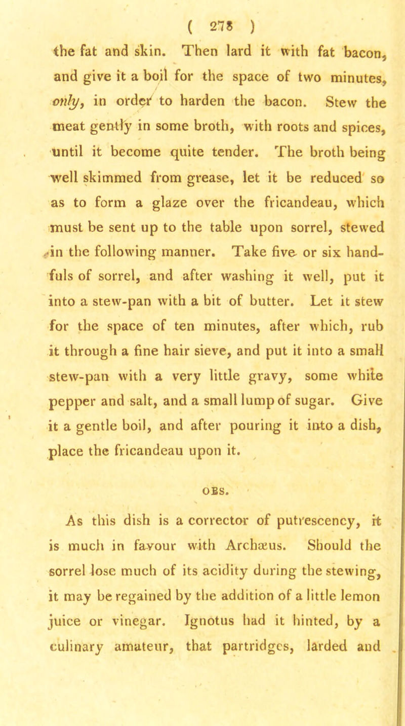 the fat and skin. Then lard it with fat bacon, and give it a boil for the space of two minutes, only, in order to harden the bacon. Stew the meat gently in some broth, with roots and spices, until it become quite tender. The broth being ■well skimmed from grease, let it be reduced so as to form a glaze over the fricandeau, which must be sent up to the table upon sorrel, stewed ■in the following manner. Take five or six hand- fuls of sorrel, and after washing it well, put it into a stew-pan with a bit of butter. Let it stew for the space of ten minutes, after which, rub it through a fine hair sieve, and put it into a small stew-pan with a very little gravy, some white pepper and salt, and a small lump of sugar. Give it a gentle boil, and after pouring it into a dish, place the fricandeau upon it. OBS. As this dish is a corrector of putrescency, it is much in favour with Archaius. Should the sorrel lose much of its acidity during the stewing, it may be regained by the addition of a little lemon juice or vinegar. Ignotus had it hinted, by a culinary amateur, that partridges, larded and