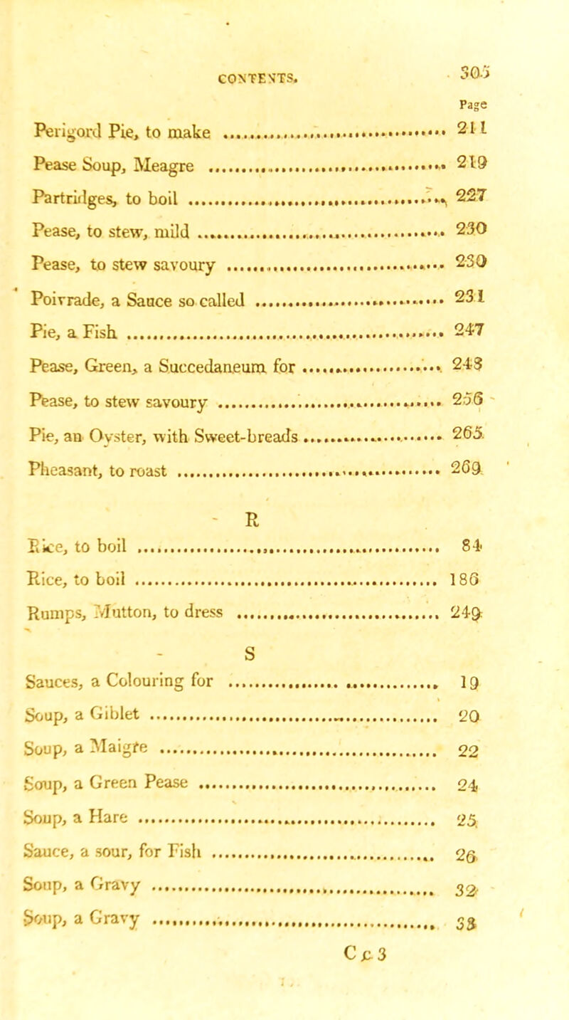 Page Partridges, to boil Pease, to stew, mild 230 Pease, to stew savoury 230 231 Pie, a Fish . ....... , .. ............i. 247 Pease, Green, a Succedaneum for .. Pease, to stew savoury . ....... 256 Pie, an Oyster, with Sweet-breads 265. Pheasant, to roast • 26Q R Pi ice, to boil , 84> Rice, to boil 186 Rumps, Mutton, to dress 249: S Sauces, a Colouring for 19 Soup, a Giblet 20 Soup, a Maigfe 22 Soup, a Green Pease 24 Soup, a Hare 25. Sauce, a .sour, for Pish 26 Soup, a Gravy , 33. Soup, a Gravy 33 C jt 3