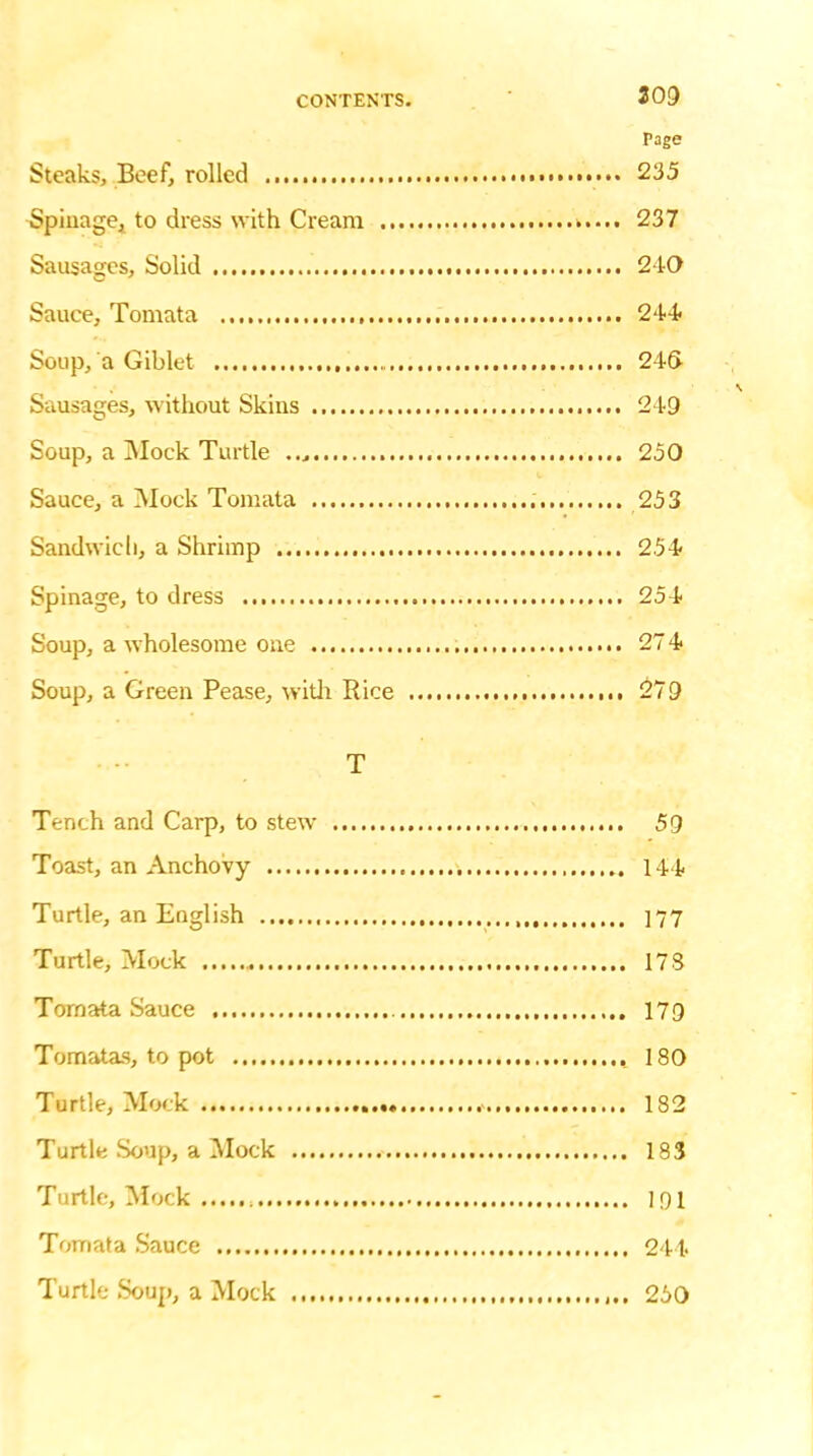 209 Page Steaks, Beef, rolled 235 Spiuage, to dress with Cream >.... 237 Sausages, Solid 240 Sauce, Tomata 244 Soup, a Giblet 24(> Sausages, without Skins 249 Soup, a Mock Turtle 250 Sauce, a Mock Tomata 253 Sandwich, a Shrimp 254 Spinage, to dress 254 Soup, a wholesome one 27 4 Soup, a Green Pease, with Pice 279 T Tench and Carp, to stew 59 Toast, an Anchovy 144 Turtle, an English 177 Turtle, Mock 178 Tornata Sauce 179 Tomatas, to pot 180 Turtle, Mock .> 182 Turtle Soup, a Mock 183 Turtle, Mock 191 Tomata Sauce 244 Turtle Soup, a Mock 250