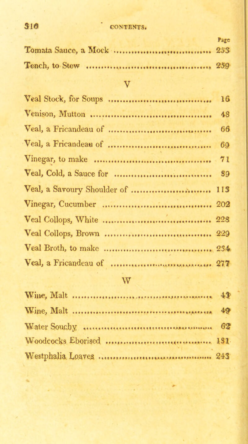 3l<5 Page Tomata Sauce, a Mock 253 Tench, to Stew 259 V Veal Stock, for Soups 16 Venison, Mutton 48 Veal, a Fricandeau of 66 Veal, a Fricandeau of 69 Vinegar, to make 71 Veal, Cold, a Sauce for 89 Veal, a Savoury Shoulder of 113 Vinegar, Cucumber 202 Veal Collops, White „ 228 Veal Collops, Brown 229 Veal Broth, to make 234 Veal, a Fricandeau of 277 W Wine, Malt 43' Wine, Malt 49 Water Southy 62 Woodcocks Fborised 131 Westphalia Loaves 243 %