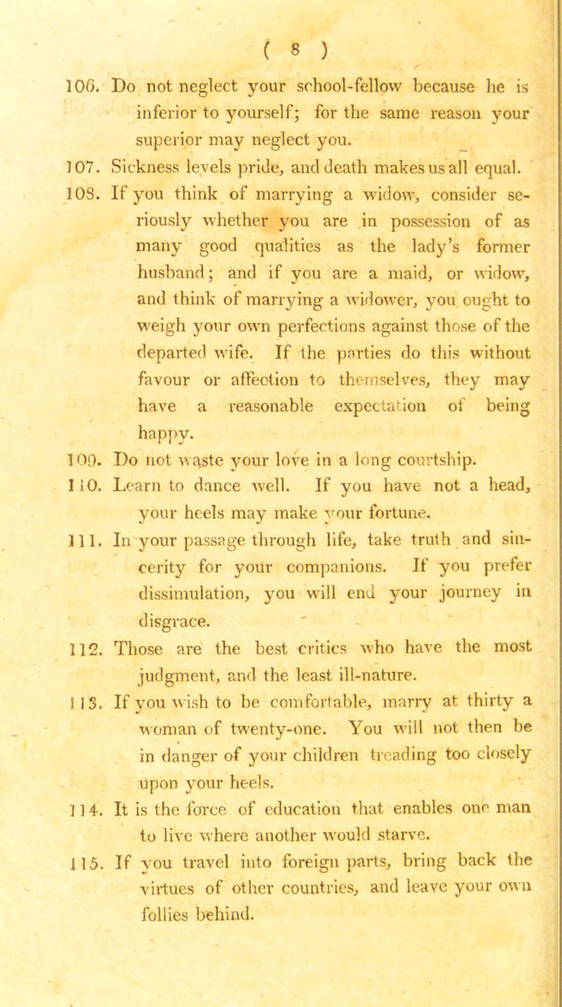 106. Do not neglect your school-fellow because he is inferior to yourself; for the same reason your superior may neglect you. 107. Sickness levels pride, ancl death makes us all equal. 103. If you think of marrying a widow, consider se- riously whether you are in possession of as many good qualities as the lady’s former husband; and if you are a maid, or widow, and think of marrying a widower, you ought to weigh your own perfections against those of the departed wife. If the parties do this without favour or affection to themselves, they may have a reasonable expectation of being happy. 109. Do not waste your love in a long courtship. 110. Learn to dance well. If you have not a head, your heels may make your fortune. 111. In your passage through life, take truth and sin- cerity for your companions. If you prefer dissimulation, you will end your journey in disgrace. 112. Those are the best critics who have the most judgment, and the least ill-nature. J 13. If you wish to be comfortable, marry at thirty a woman of twenty-one. You will not then be in danger of your children treading too closely upon your heels. 114. It is the force of education that enables one man to live where another would starve. 115. If vou travel into foreign parts, bring back the virtues of other countries, and leave your own follies behind.