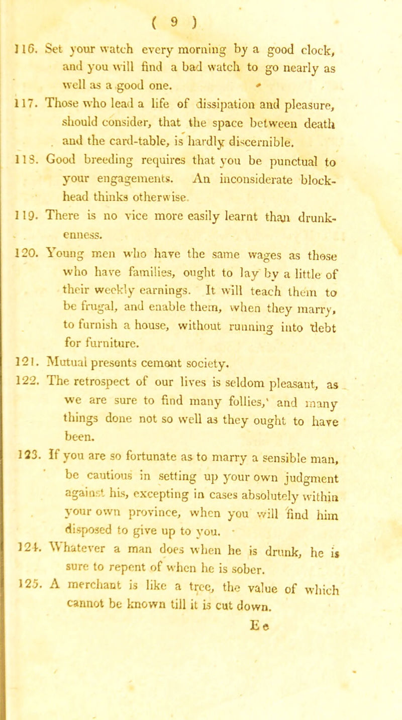116. Set your watch every morning by a good clock, and you will find a bad watch to go nearly as well as a good one. * 117. Those who lead a life of dissipation and pleasure, should consider, that the space between death and the card-table, is hardly discernible. 113. Good breeding requires that you be punctual to your engagements. An inconsiderate block- head thinks otherwise 119. There is no vice more easily learnt than drunk- enness. 120. Young men who have the same wages as those who have families, ought to lay bv a little of their weekly earnings. It will teach them to be frugal, and enable them, when they marry, to furnish a house, without running into debt for furniture. 121. Mutual presents cemant society. 122. The retrospect of our lives is seldom pleasant, as we are sure to find many follies,' and many things done not so well as they ought to have been. 123. If you are so fortunate as to marry a sensible man, be cautious in setting up your own judgment against his, excepting in cases absolutely within your own province, when you will find him disposed to give up to you. - 121. Whatever a man does when he is drunk, he is sure to repent of when he is sober. 125. A merchant is like a tree, the value of which cannot be known till it is cut down. Ee