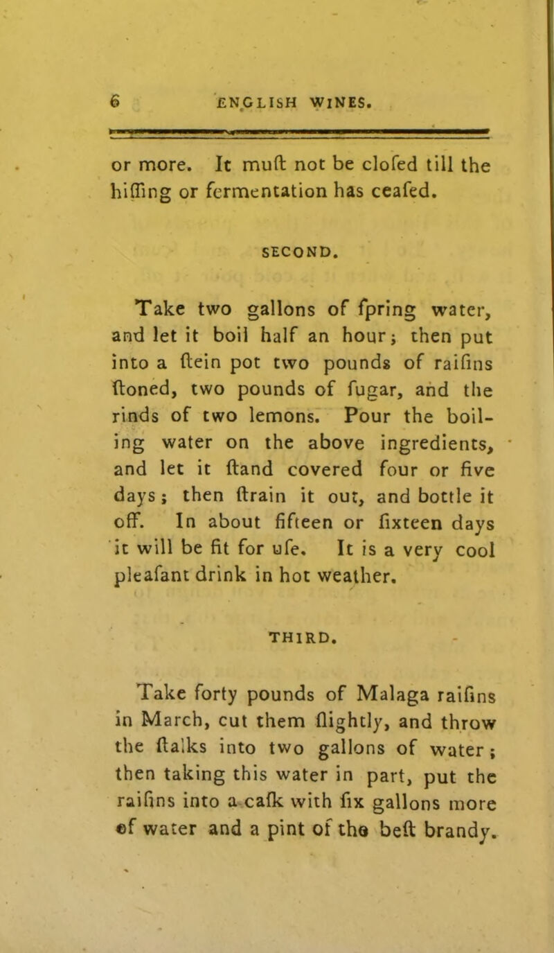 or more. It mud not be clofed till the biffing or fermentation has ceafed. second. Take two gallons of fpring water, and let it boil half an hour; then put into a flein pot two pounds of raifins (toned, two pounds of fugar, and the rinds of two lemons. Pour the boil- ing water on the above ingredients, * and let it (land covered four or five days ; then (train it out, and bottle it off. In about fifteen or fixteen days it will be fit for ufe. It is a very cool pleafant drink in hot weather. third. Take forty pounds of Malaga raifins in March, cut them (lightly, and throw the (talks into two gallons of water; then taking this water in part, put the raifins into a calk with fix gallons more cf water and a pint of tho belt brandy.