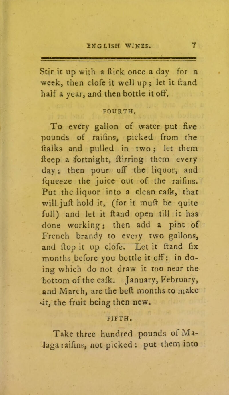 Stir it up with a (lick once a day for a week, then clofe it well up; let it ftand half a year, and then bottle it off. FOURTH. To every gallon of water put five pounds of raifins, picked from the ftalks and pulled in two ; let them fteep a fortnight, ftirring them every day; then pour off the liquor, and fqueeze the juice out of the raifins. Put the liquor into a clean cafk, that will juft hold it, (for it muft be quite full) and let it ftand open till it has done working; then add a pint of French brandy to every two gallons, and flop it up clofe. Let it ftand fix months before you bottle it off: in do- ing which do not draw it too near the bottom of the cafk. January, February, and March, are the beft months to make Nit, the fruit being then new. FIFTH. Take three hundred pounds of Ma- laga iaifins, not picked: put them into