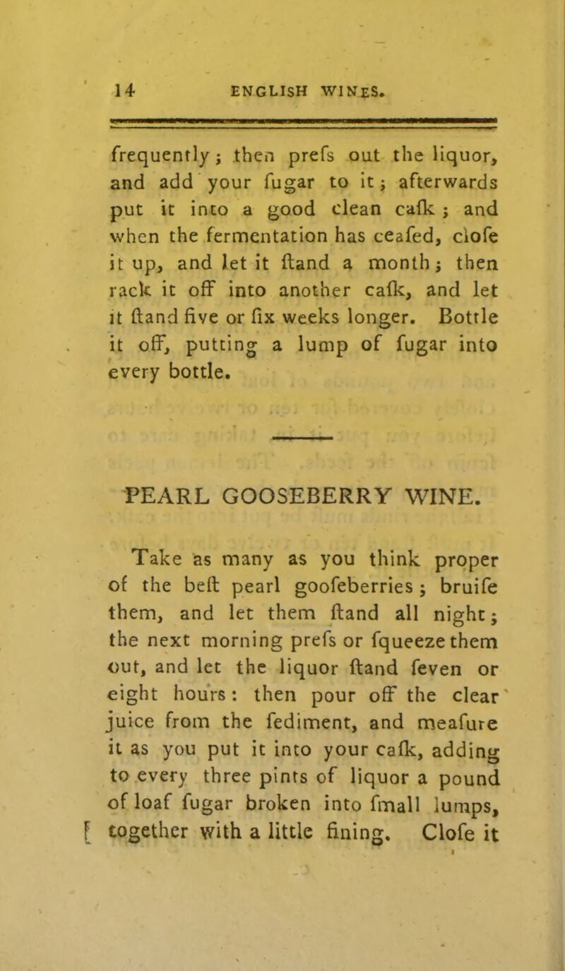 frequently; then prefs out the liquor, and add your fugar to it; afterwards put it into a good clean cafk ; and when the fermentation has ceafed, ciofe it up, and let it ftand a month; then rack it off into another cafk, and let it ftand five or fix weeks longer. Bottle it off, putting a lump of fugar into every bottle. PEARL GOOSEBERRY WINE. Take as many as you think proper of the beft pearl goofeberries ; bruife them, and let them ftand all night; the next morning prefs or fqueezethem out, and let the liquor ftand feven or eight hours: then pour off the clear' juice from the fediment, and meafure it as you put it into your cafk, adding to every three pints of liquor a pound of loaf fugar broken into fmall lumps, [ together with a little fining. Clofe it