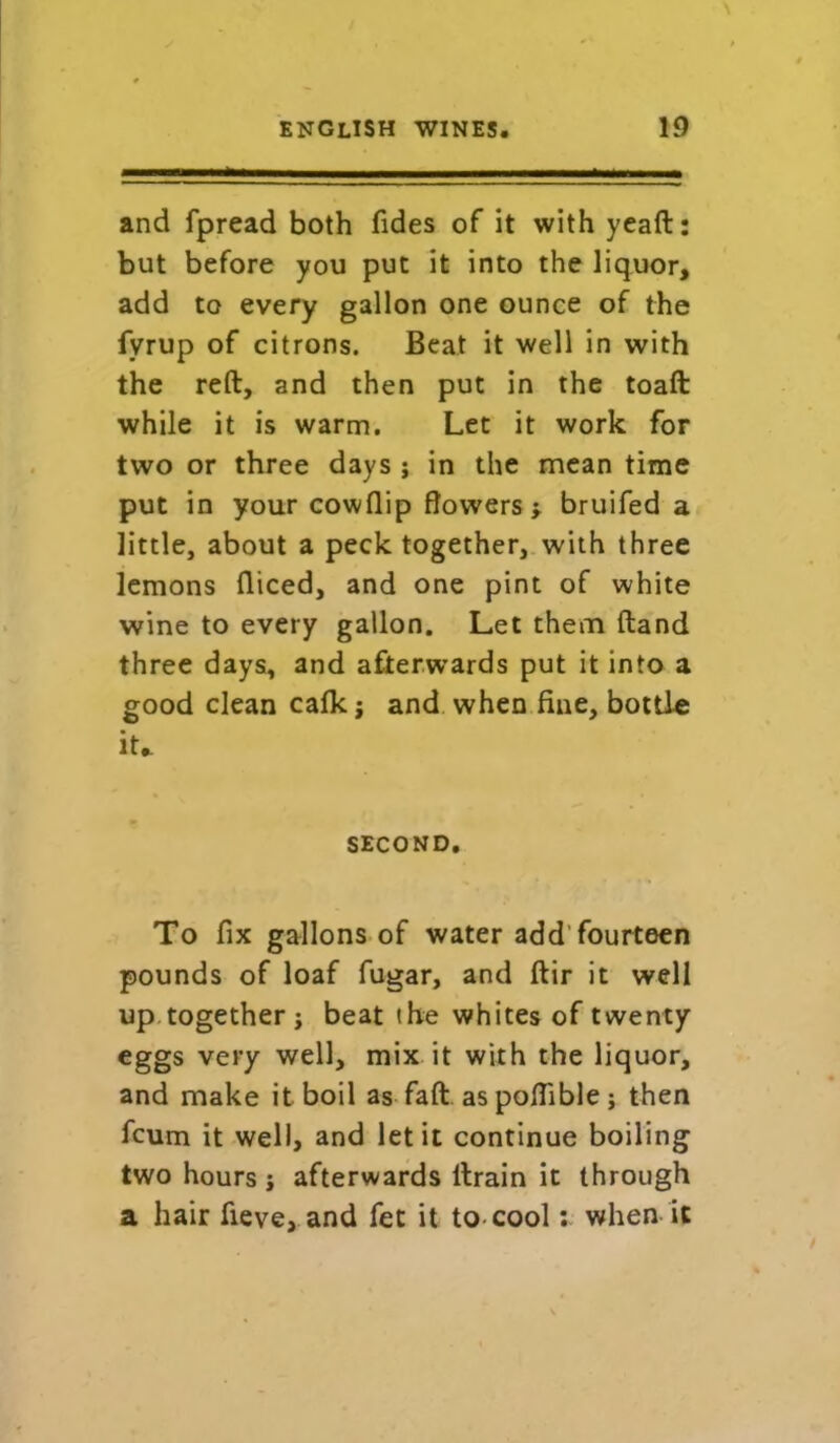 and fpread both fides of it with yeaft: but before you put it into the liquor, add to every gallon one ounce of the fyrup of citrons. Beat it well in with the reft, and then put in the toaft while it is warm. Let it work for two or three days j in the mean time put in your cowflip flowers y bruifed a little, about a peck together, with three lemons diced, and one pint of white wine to every gallon. Let them ftand three days, and afterwards put it into a good clean calk; and when fine, bottle it. second. To fix gallons of water add fourteen pounds of loaf fugar, and ftir it well up together j beat the whites of twenty eggs very well, mix it with the liquor, and make it boil as faft. aspoflible; then fcum it well, and let it continue boiling two hours; afterwards ftrain it through a hair fieve, and fet it to cool: when it