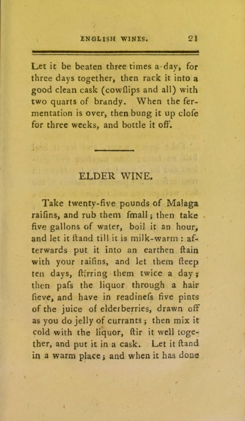\ Let it be beaten three times a day, for three days together, then rack it into a good clean cask (cowflips and all) with two quarts of brandy. When the fer- mentation is over, then bung it up clofe for three weeks, and bottle it off. ELDER WINE. Take twenty-five pounds of Malaga raifins, and rub them fmall j then take five gallons of water, boil it an hour, and let it Hand till it is milk-warm : af- terwards put it into an earthen (lain with your raifins, and let them deep ten days, (Erring them twice a day; then pafs the liquor through a hair fieve, and have in readinefs five pints of the juice of elderberries, drawn off as you do jelly of currants; then mix it cold with the liquor, ftir it well toge- ther, and put it in a cask. Let it Hand in a warm place; and when it has done