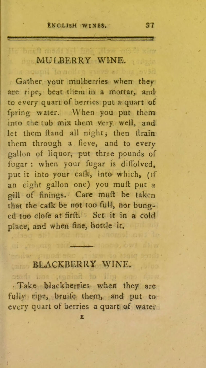 i . i. . . MULBERRY WINE. • 4 I . ‘ * J Gather your mulberries when they are ripe, beat them in a mortar, and to every quart of berries put a quart of fpring water. When you put them into the tub mix them very well, and let them (land all night j then drain them through a fieve, and to every gallon of liquor, put three pounds of fugar : when your fugar is diffolved, put it into your calk, into which, (if an eight gallon one) you mud put a gill of finings. Care mud be taken that the calk be not too full, nor bung- ed too dofe at firft. Set it in a cold place, and when fine, botde it. BLACKBERRY WINE. . 1 *' 1 t • Take blackberries when they are fully ripe, bruile them, and put to every quart of berries a quart of water £ i