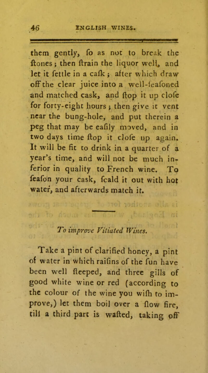 them gently, fo as not to break the Hones; then ftrain the liquor well, and let it fettle in a calk; after which draw off the clear juice into a well-leafoned and matched cask, and Hop it up clofe for forty-eight hours ; then give it vent near the bung-hole, and put therein a peg that may be eafily moved, and in two days time ftop it clofe up again. It will be fit to drink in a quarter of a year’s time, and will not be much in- ferior in quality to French wine. To feafon your cask, fcald it out with hot water, and afterwards match it. 0 I' ’ - i i j : ’'.1 rf( To improve Vitiated Wines. Take a pint of clarified honey, a pint of water in which raifins of the fun have been w^ell fteeped, and three gills of good white wine or red (according to the colour of the wine you wilh to im- prove,) let them boil over a flow fire, till a third part is wafted, taking off