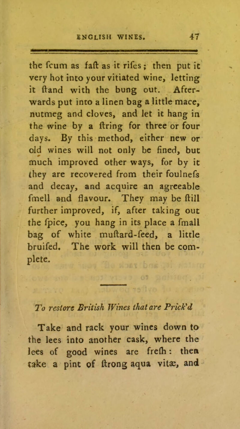 the fcum as fad as it rifes; then put it very hot into your vitiated wine, letting it ftand with the bung out. After- wards put into a linen bag a little mace, nutmeg and cloves, and let it hang in the wine by a firing for three or four days. By this method, either new or old wines will not only be fined, but much improved other ways, for by it they are recovered from their foulnefs and decay, and acquire an agreeable fmell and flavour. They may be (till further improved, if, after taking out the fpice, you hang in its place a fmall bag of white muftard-feed, a little bruifed. The work will then be com- plete. To restore British Wines that are Prick'd Take and rack your wines down to the lees into another cask, where the lees of good wines are frefh: then take a pint of flrong aqua vitas, and