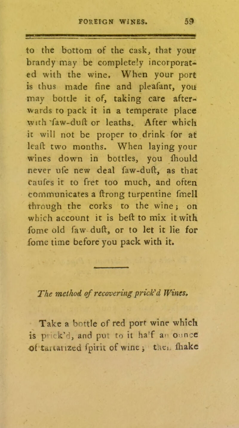 to the bottom of the cask, that your brandy may be completely incorporat- ed with the wine. When your port is thus made fine and pleafant, you may bottle it of, taking care after- wards to pack it in a temperate place with 'faw-duft or leaths. After which it will not be proper to drink for at leaft two months. When laying your wines down in bottles, you fhould never ufe new deal faw-duft, as that Caufes it to fret too much, and often communicates a ftrong turpentine fmell through the corks to the wine; on which account it is bell to mix it with fome old faw duft, or to let it lie for fome time before you pack with it. The method of recovering prick'd Wines, Take a bottle of red port wine which is prick’d, and put to it ha'f am oonce of totalized fpirit of wine , thci. fhake