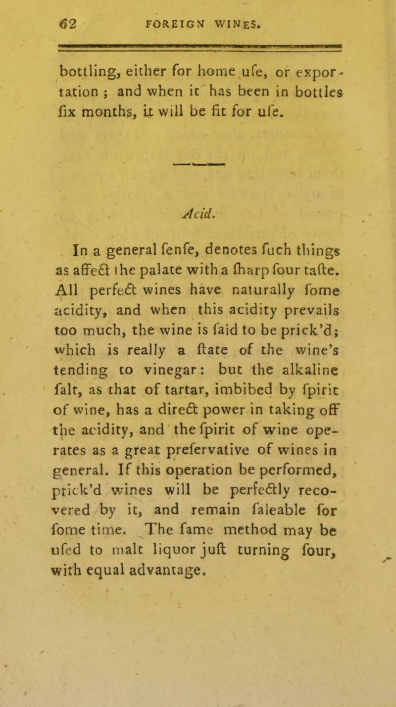 bottling, either for home ufe, or expor- tation ; and when it has been in bottles fix months, ii will be fit for ufe. Acid. In a general fenfe, denotes fuch things as affedt the palate with a fharp four tafte. All perfedt wines have naturally fome acidity, and when this acidity prevails too much, the wine is laid to be prick’d; which is really a ftate of the wine’s tending to vinegar: but the alkaline fait, as that of tartar, imbibed by fpirit of wine, has a diredt power in taking off the acidity, and the fpirit of wine ope- rates as a great prefervative of wines in general. If this operation be performed, prick’d wines will be perfedtly reco- vered by it, and remain faleable for fome time. The fame method may be ufed to malt liquor juft turning four, with equal advantage.