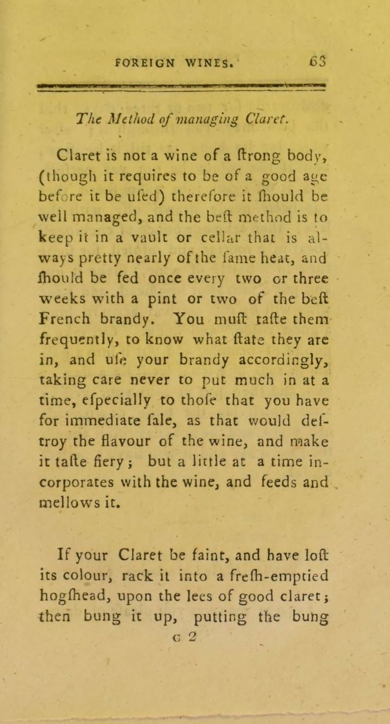 The Method of managing Claret. Claret is not a wine of a ftrong body, (though it requires to be of a good age before it be ufed) therefore it fhould be well managed, and the belt method is to keep it in a vault or cellar that is al- ways pretty nearly of the lame heat, and fhould be fed once every two or three weeks with a pint or two of the beft French brandy. You muft tafte them frequently, to know what ftate they are in, and ule your brandy accordingly, taking care never to put much in at a time, efpecially to thofe that you have for immediate fale, as that would del- troy the flavour of the wine, and make it tafte fiery j but a little at a time in- corporates with the wine, and feeds and mellows it. If your Claret be faint, and have loft its colour, rack it into a frefh-empcied hogfhead, upon the lees of good claret; then bung it up, putting the bung G 2