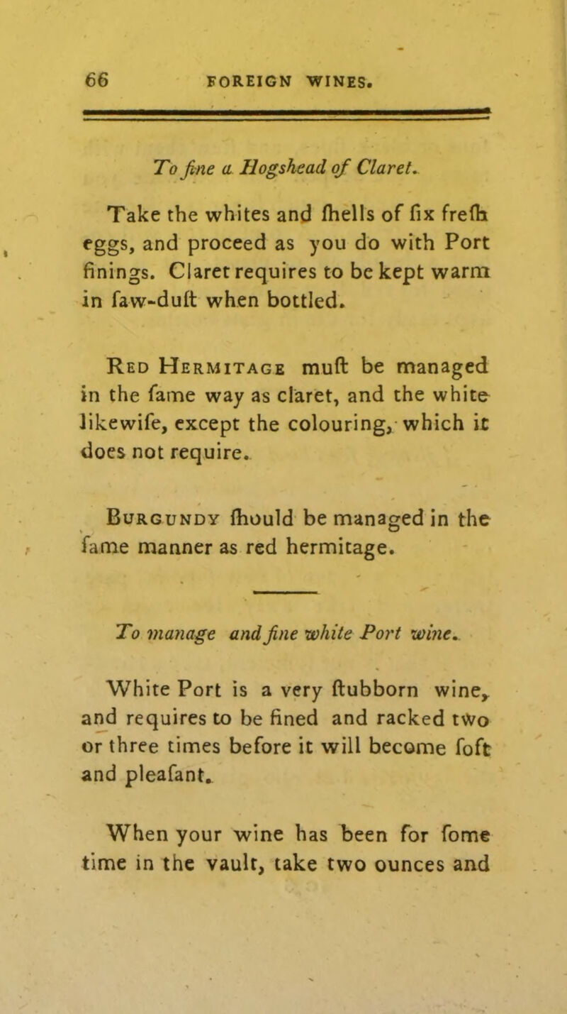 To fine a Hogshead of Claret. Take the whites and (hells of fix frefli eggs, and proceed as you do with Port finings. Claret requires to be kept warm in faw-dult when bottled. Red Hermitage muft be managed in the fame way as claret, and the whito likewife, except the colouring, which it does not require.. Burgundy fhould be managed in the fame manner as red hermitage. To manage and fine white Port wine. White Port is a very ftubborn wine* and requires to be fined and racked two or three times before it will become foft and pleafant. When your wine has been for fome time in the vault, take two ounces and