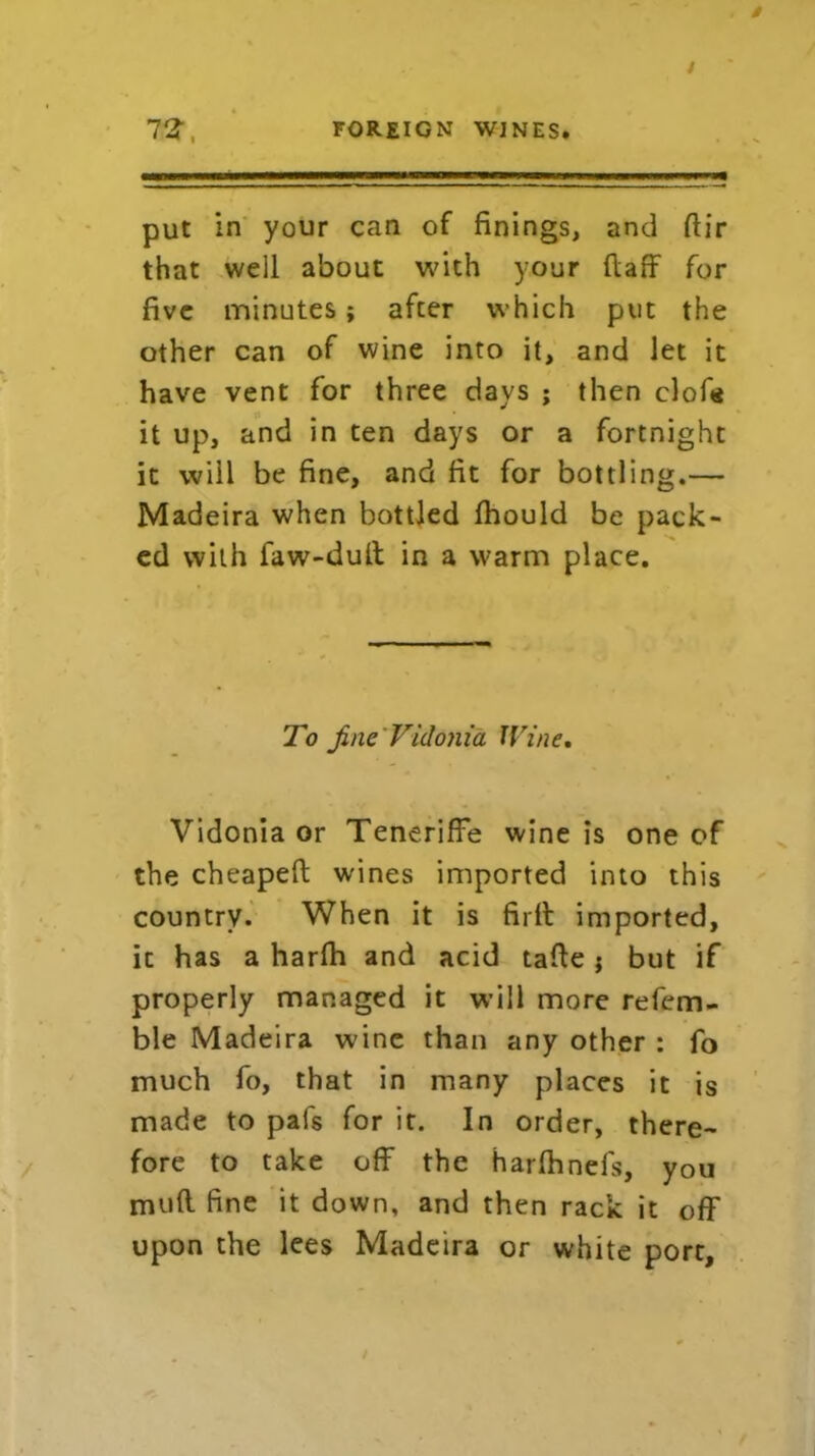 put in your can of finings, and dir that well about with your ftaff for five minutes; afcer which put the other can of wine into it, and let it have vent for three days ; then clof« it up, and in ten days or a fortnight it will be fine, and fit for bottling.— Madeira when bottled fhould be pack- ed with faw-dud in a warm place. To fine Vidonia Wine. Vidonia or Teneriffe wine is one of the cheapeft wines imported into this country. When it is fir it imported, it has a harlh and acid tade; but if properly managed it will more refem- ble Madeira wine than any other : fo much fo, that in many places it is made to pafs for it. In order, there- fore to take off the harlhnefs, you mud fine it down, and then rack it off upon the lees Madeira or white port.