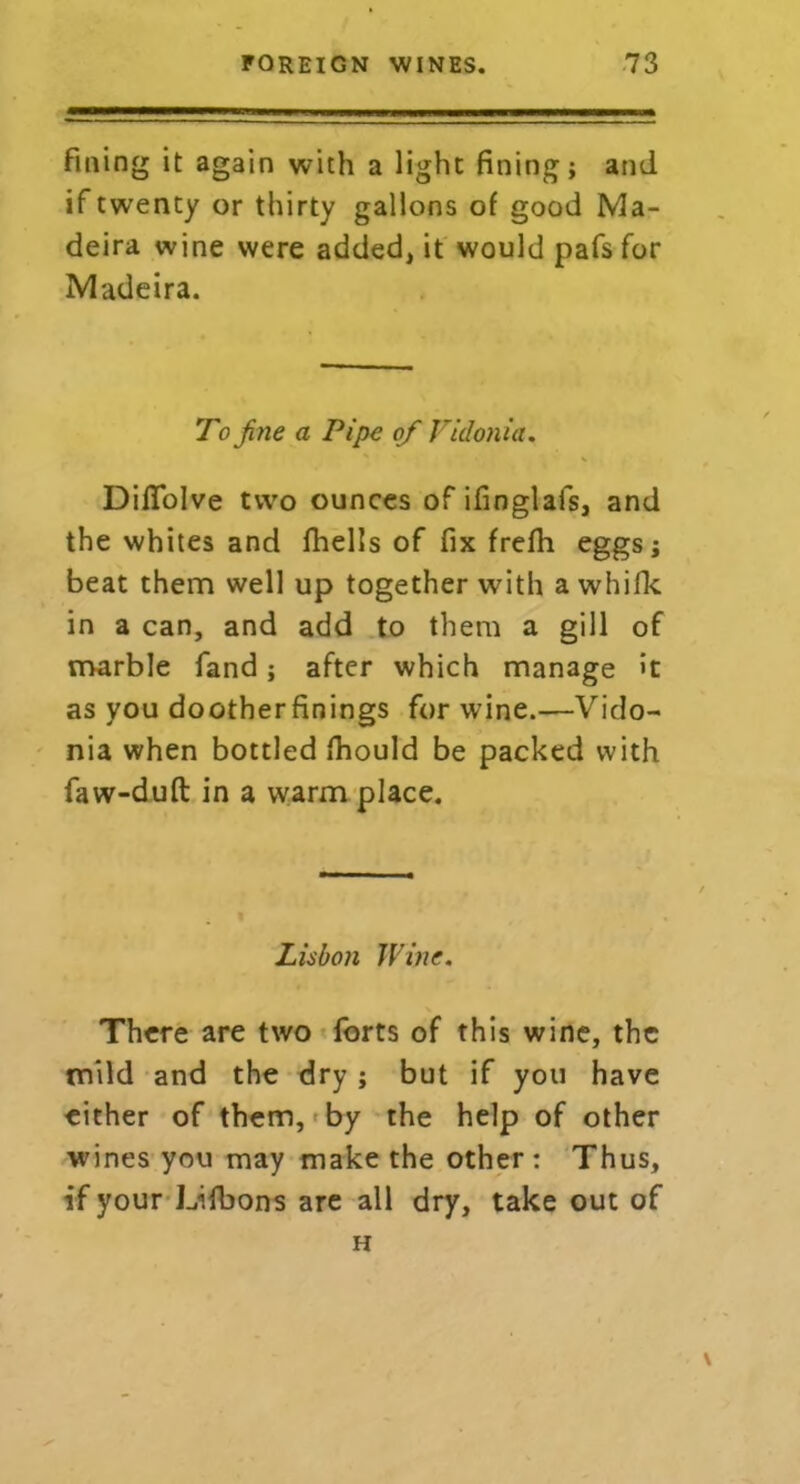 fining it again with a light fining; and if twenty or thirty gallons of good Ma- deira wine were added, it would pafs for Madeira. To fine a Pipe of Viclonia. Difiolve two ounces of ifinglafs, and the whites and fhells of fix frefh eggs; beat them well up together with a whifk in a can, and add to them a gill of marble fand; after which manage >t as you dootherfinings for wine.—Vido- nia when bottled fhould be packed with faw-dufl in a warm place. Lisbon Wine. There are two forts of this wine, the mild and the dry ; but if you have cither of them, by the help of other wines you may make the other : Thus, if your Lifbons are all dry, take out of H