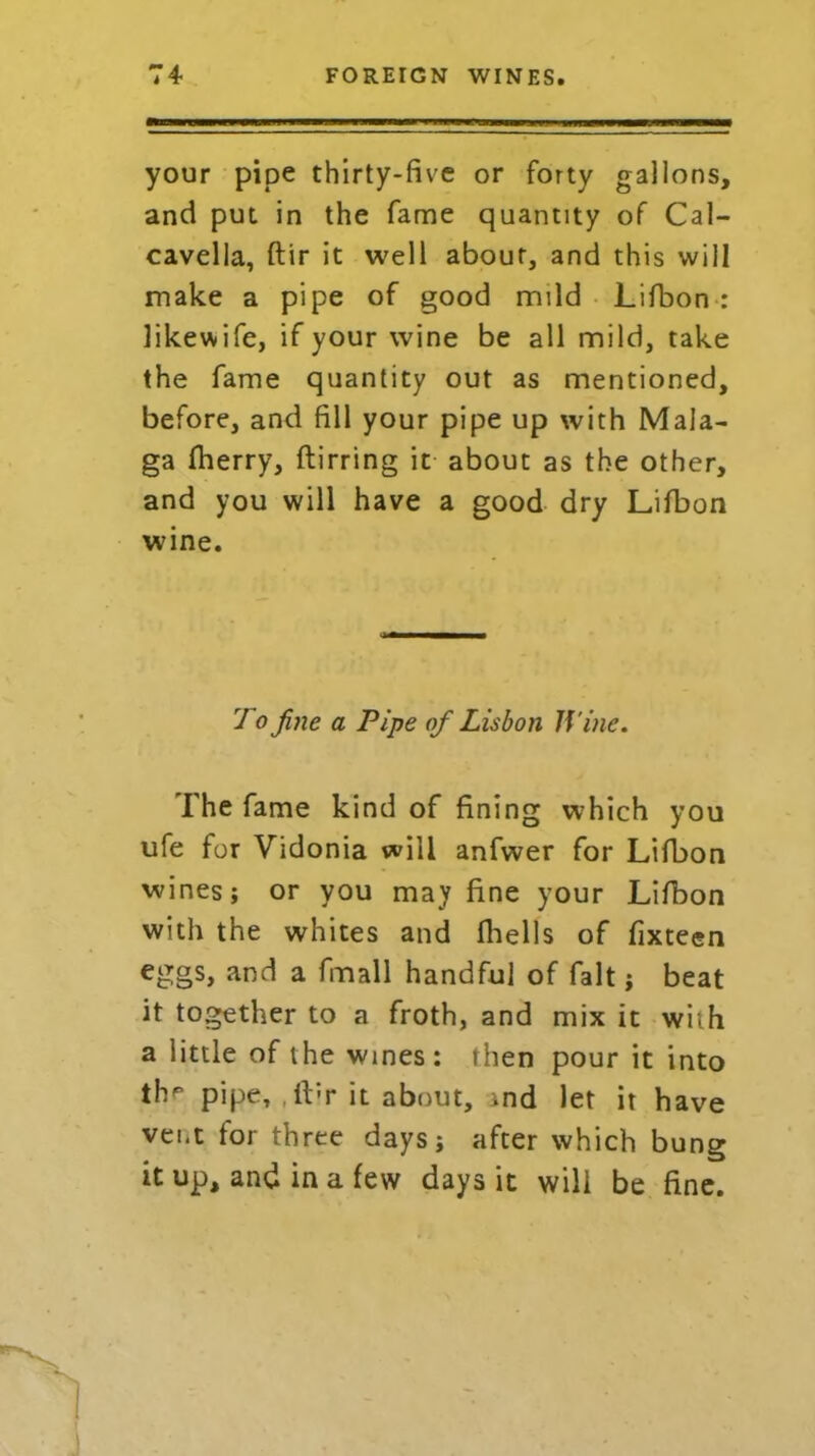 your pipe thirty-five or forty gallons, and put in the fame quantity of Cal- cavella, ftir it well about, and this will make a pipe of good mild Lifbon: likewife, if your wine be all mild, take the fame quantity out as mentioned, before, and fill your pipe up with Mala- ga fherry, ftirring it about as the other, and you will have a good dry Lifbon wine. 7 o fine a Pipe of Lisbon Wine. The fame kind of fining which you ufe for Vidonia will anfwer for Lifbon wines; or you may fine your Lifbon with the whites and (hells of fixteen eggs, and a fmall handful of fait; beat it together to a froth, and mix it with a little of the wines: then pour it into the pipe, ibr it about, vnd let it have vent for three days; after which bung it up, and in a few days it will be fine.