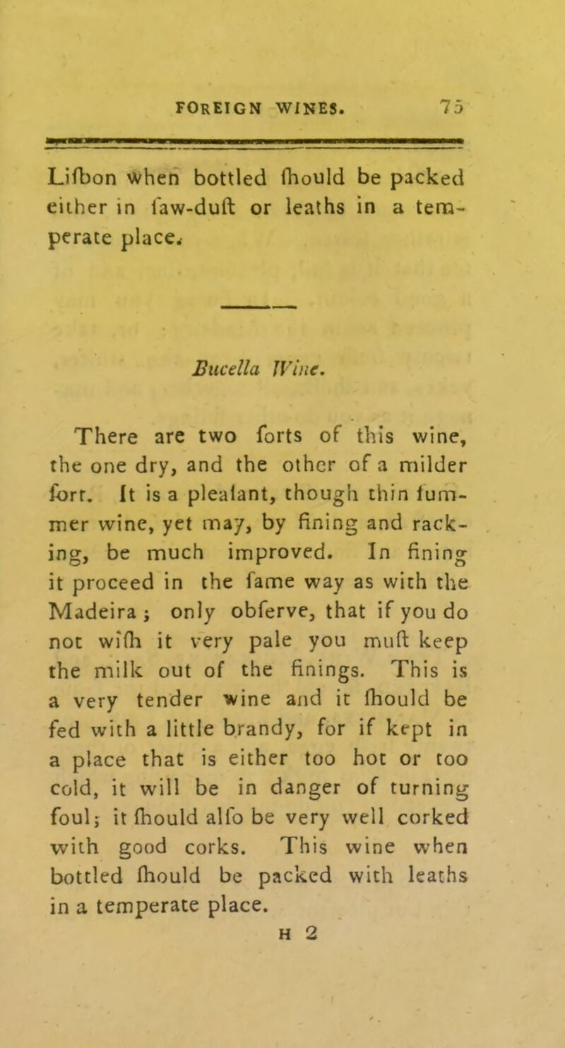 Lifbon when bottled fhould be packed either in faw-duft or leaths in a tem- perate place. Bucella Wine. There are two forts of this wine, the one dry, and the other of a milder forr. It is a plealant, though thin fufir- mer wine, yet may, by fining and rack- ing, be much improved. In fining it proceed in the fame way as with the Madeira j only obferve, that if you do not wifii it very pale you mud keep the milk out of the finings. This is a very tender wine and it fhould be fed with a little brandy, for if kept in a place that is either too hot or too cold, it will be in danger of turning foul; it fhould alfo be very well corked with good corks. This wine when bottled fhould be packed with leaths in a temperate place.