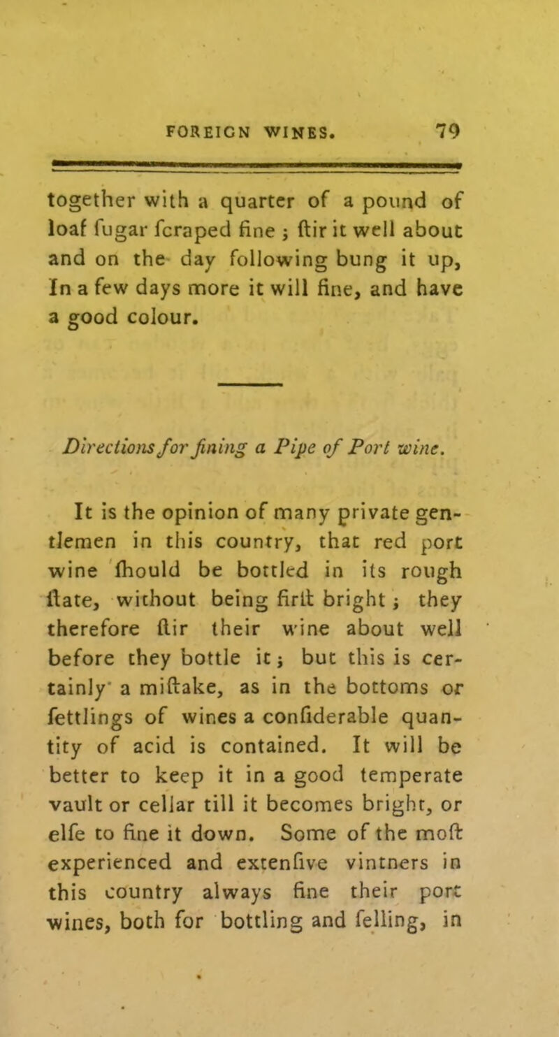 — — -■ LI- I ■■ ■■ I I IH together with a quarter of a pound of loaf fugar fcraped fine j ftir it well about and on the day following bung it up, In a few days more it will fine, and have a good colour. Directions for fining a Pipe of Port wine. It is the opinion of many private gen- tlemen in this country, that red port wine fhould be bottled in its rough Hate, wichout being firlt bright they therefore dir their wine about well before they bottle it j but this is cer- tainly' a miftake, as in the bottoms or fettlings of wines a confiderable quan- tity of acid is contained. It will be better to keep it in a good temperate vault or cellar till it becomes bright, or elfe to fine it down. Some of the mod experienced and extenfive vintners in this country always fine their port wines, both for bottling and felling, in