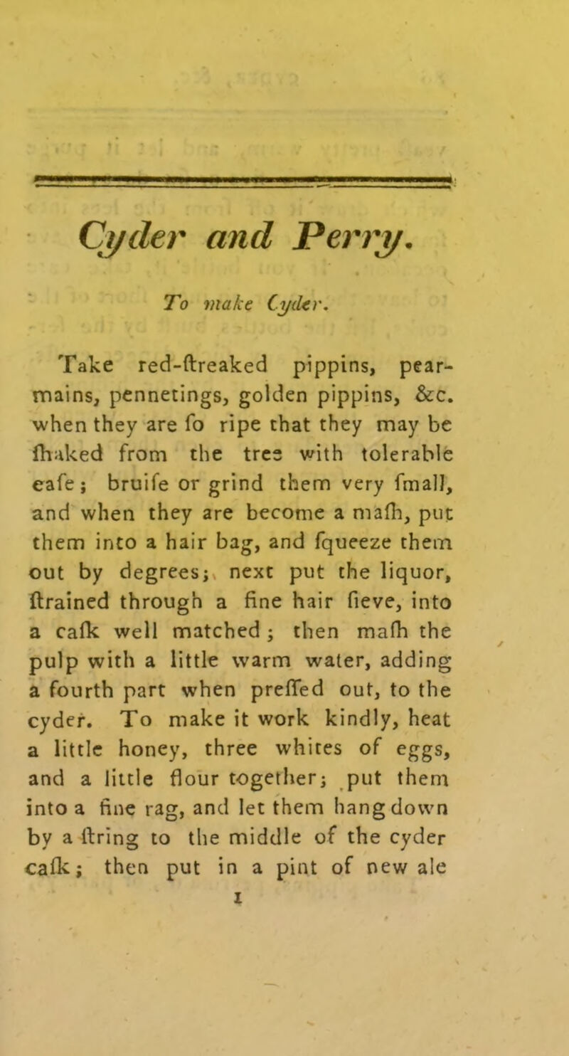 ■ ■: '._rv 1 .s Cyder and Perry. To make Cyder. Take red-ftreaked pippins, pear- mains, pennetings, golden pippins, &c. when they are fo ripe that they may be fhaked from the tree with tolerable eafe ; bruife or grind them very fmalJ, and when they are become a mafh, put them into a hair bag, and fqueeze them out by degrees;* next put the liquor, drained through a fine hair fieve, into a calk well matched ; then mafh the pulp with a little warm water, adding a fourth part when prefled out, to the cyder. To make it work kindly, heat a little honey, three whites of eggs, and a little flour together; put them into a fine rag, and let them hang down by a firing to the middle of the cyder cafk; then put in a pint of new ale