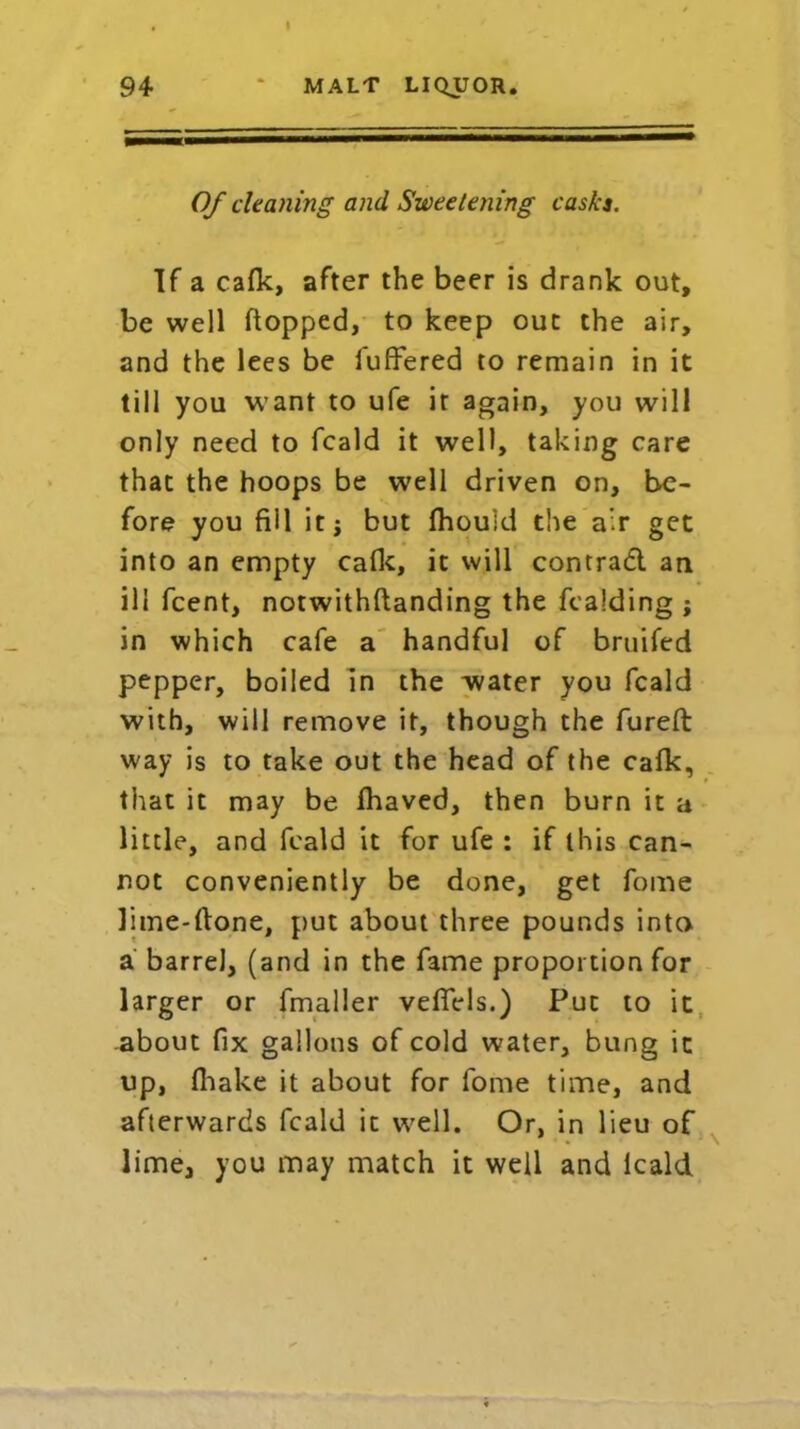 Of cleaning and Sweetening casks. If a cafk, after the beer is drank out, be well flopped, to keep out the air, and the lees be luffered to remain in it till you want to ufe it again, you will only need to fcald it well, taking care that the hoops be well driven on, be- fore you fill itj but fhou'id the air get into an empty calk, it will contrad an ill fcent, notwithftanding the fcalding ; in which cafe a handful of bruifed pepper, boiled in the water you fcald with, will remove it, though the fureft way is to take out the head of the cafk, that it may be fhaved, then burn it a little, and fcald it for ufe : if this can- not conveniently be done, get fome lime-ftone, put about three pounds into a barrel, (and in the fame proportion for larger or fmaller vefiels.) Put to it .about fix gallons of cold water, bung it up, (hake it about for fome time, and afterwards fcald it well. Or, in lieu of lime, you may match it well and lcald