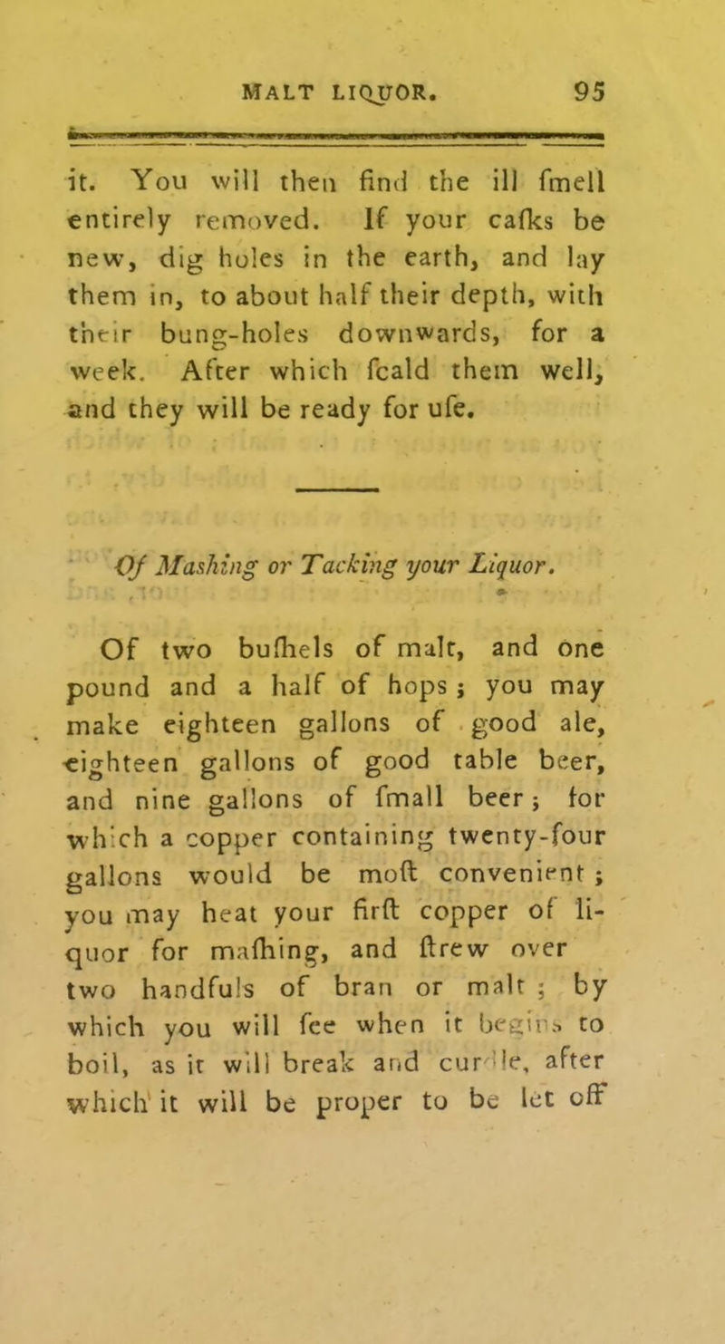 m it. You will then find the ill fmell entirely removed. If your cafks be new, dig holes in the earth, and lay them in, to about half their depth, with their bung-holes downwards, for a week. After which fcald them well, and they will be ready for ufe. Of Mashing or Tacking your Liquor. , V) • Of two bufhels of malt, and one pound and a half of hops ; you may make eighteen gallons of good ale, eighteen gallons of good table beer, and nine gallons of fmall beer; for which a copper containing twenty-four gallons would be moft convenient ; you may heat your firft copper of li- quor for rmfiling, and ftrew over two handfuls of bran or malt ; by which you will fee when it begins to boil, as it will break arid cur’le, after which it will be proper to be let off