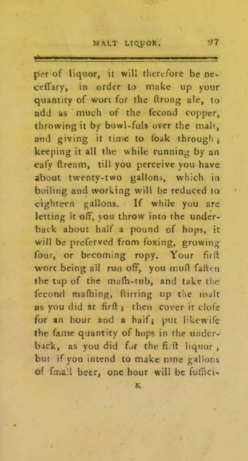 — — , .. ■ „„ ~ —■ .... ■ per of liquor, it will therefore be ne- ceffary, in order to make up your quantity of wort for the ftrong ale, to add as much of the fecond copper, throwing it by bowl-fuls over the malr, and giving it time to foak through j keeping it all the while running by an eal'y ftrenm, till you perceive you have about twenty-two gallons, which in boiling and working will be reduced to eighteen gallons. If while you are letting it off, you throw into the under- back about half a pound of hops, it will be preferved from foxing, growing four, or becoming ropy. Your firlfc wort being all run off, you tr.uft fatten the tap of the mnfh-tub, and take the fecond mafhing, (tirring up the malt as you did at firft; then cover it clofe for an hour and a half; put Jikewife the fame quantity of hops in rhe under- back, as you did for the fi.ft liquor , but if you intend to make nine gallons of fma’.i beer, one hour will be I'ufncU K \