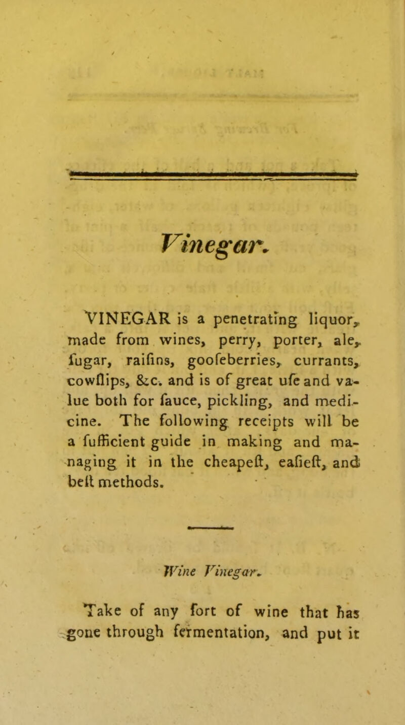 Vinegar. VINEGAR is a penetrating liquor,, made from wines, perry, porter, ale* fugar, raifins, goofeberries, currants, cowflips, 8iC. and is of great ufeand va- lue both for fauce, pickling, and medi- cine. The following receipts will be a fufficient guide in making and ma- naging it in the cheapeft, eafieft, and belt methods. Wine Vinegar. Take of any fort of wine that has gone through fermentation, and put it