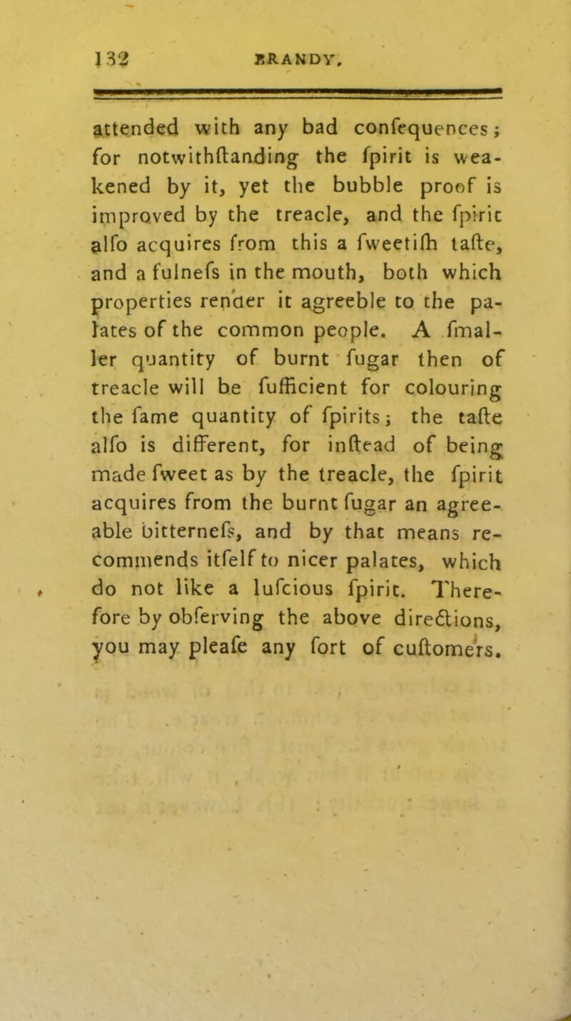 attended with any bad confequences; for notwithftanding the fpirit is wea- kened by it, yet the bubble proof is improved by the treacle, and the fpirit alfo acquires from this a fweetifh tafte, and a fuinefs in the mouth, both which properties render it agreeble to the pa- lates of the common people. A fmal- ler quantity of burnt fugar then of treacle will be fufficient for colouring the fame quantity of fpirits; the tafte alfo is different, for inftead of being made fweet as by the treacle, the fpirit acquires from the burnt fugar an agree- able bitternefs, and by that means re- commends itfelfto nicer palates, which do not like a lufcious fpirit. There- fore by obferving the above diredlions, you may pleafe any fort of cuftomers.