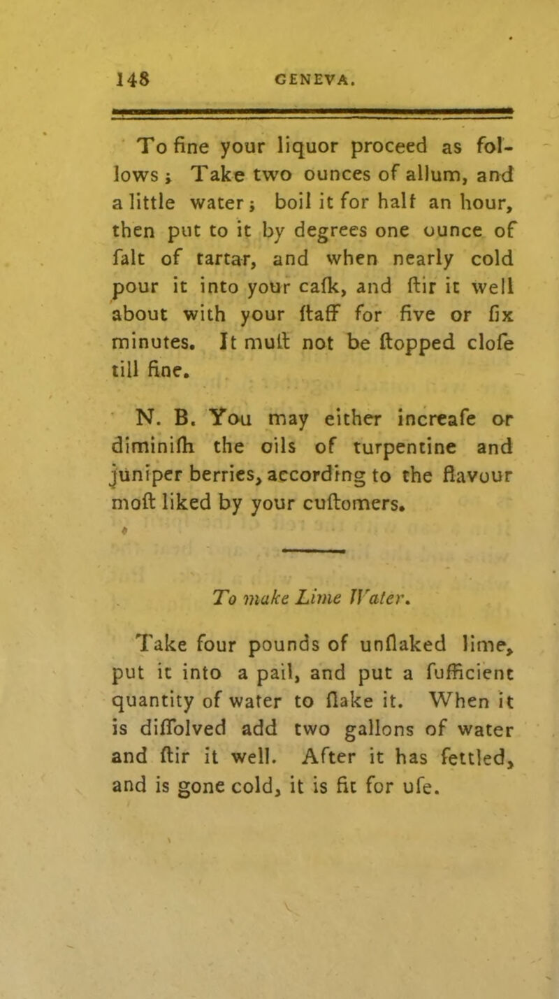 To fine your liquor proceed as fol- lows ; Take two ounces of allum, and a little water} boil it for half an hour, then put to it by degrees one ounce of fait of tartar, and when nearly cold pour it into your cafk, and ftir it well about with your ftaff for five or fix minutes. It mult not be flopped clofe till fine. N. B. You may either increafe or diminifli the oils of turpentine and juniper berries, according to the flavour mod liked by your cuftomers. To make Lime IJ'ater. Take four pounds of unflaked lime, put it into a pail, and put a fufficient quantity of water to flake it. When it is diflblved add two gallons of water and ftir it well. After it has fettled, and is gone cold, it is fit for ufe. v