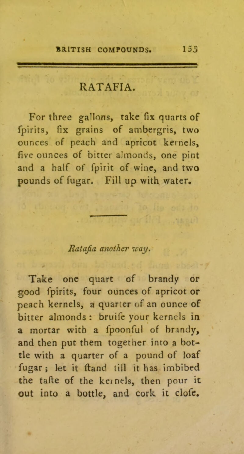 RATAFIA. For three gallons, take fix quarts of fpirits, fix grains of ambergris, two ounces of peach and apricot kernels, five ounces of bitter almonds, one pint and a half of fpirit of wine, and two pounds of fugar. Fill up with water. Ratafia another war/. * * • . ' * I r y m Take one quart of brandy or good fpirits, four ounces of apricot or peach kernels, a quarter of an ounce of bitter almonds : bruife your kernels in a mortar with a fpoonful of brandy, and then put them together into a bot- tle with a quarter of a pound of loaf fugar; let it (land till it has imbibed the tafte of the kernels, then pour it out into a bottle, and cork it clofe.