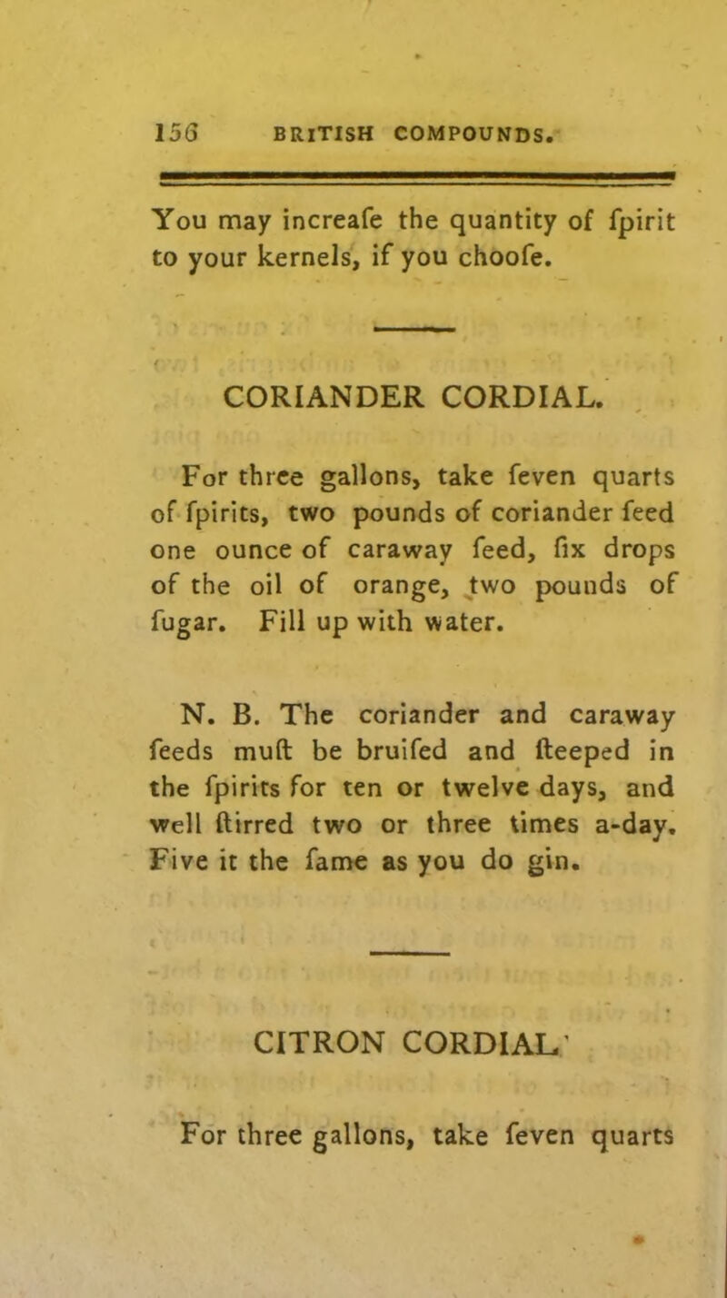 You may increafe the quantity of fjpirit to your kernels, if you choofe. CORIANDER CORDIAL. For three gallons, take feven quarts of fpirits, two pounds of coriander feed one ounce of caraway feed, fix drops of the oil of orange, two pounds of fugar. Fill up with water. N. B. The coriander and caraway feeds muft be bruifed and fteeped in the fpirits for ten or twelve days, and well ftirred two or three times a-day. Five it the fame as you do gin. CITRON cordial: For three gallons, take feven quarts