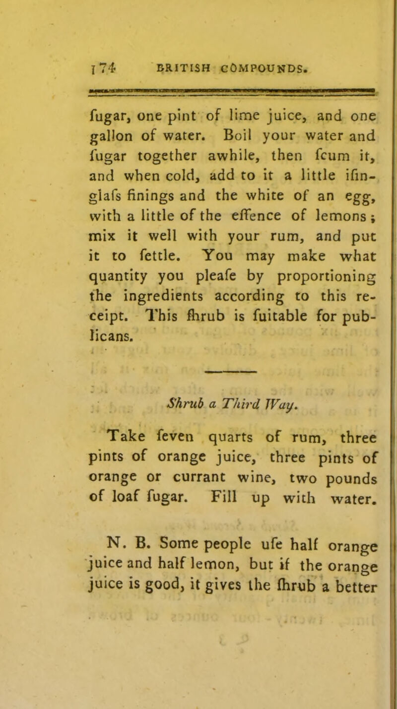 i ■■■„. , ■ ■■■■■■■ ftigar, one pint of lime juice, and one gallon of water. Boil your water and fugar together awhile, then fcum it, and when cold, add to it a little ifin- glafs finings and the white of an egg, with a little of the effence of lemons ; mix it well with your rum, and put it to fettle. You may make what quantity you pleafe by proportioning the ingredients according to this re- ceipt. This fhrub is fuitable for pub- licans. Shrub a Third JVay. Take feven quarts of rum, three pints of orange juice, three pints of orange or currant wine, two pounds of loaf fugar. Fill up with water. N. B. Some people ufe half orange juice and half lemon, but if the orange juice is good, it gives the fhrub a better
