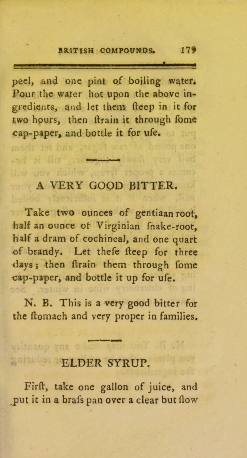 . ■ i i.i ■ ii ■ - i. 1. i—i. ■ peel, and one pint of boiling water. Pour the water hot upon the above in- gredients, and let them deep in it for two hours, then drain it through fame cap-paper, and bottle it for ufe. A VERY GOOD BITTER. Take two ounces of gentiaan root, half an ounce of Virginian fnake-root, half a dram of cochineal, and one quart of brandy. Let thefe deep for three days i then drain them through fome cap-paper, and bottle it up for ufe. N. B. This is a very good bitter for the domach and very proper in families. ELDER SYRUP. Fird, take one gallon of juice, and put it in a brafs pan over a clear but dow