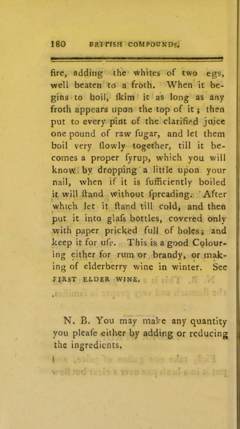 fire, adding the whites of two egs, well beaten to a froth. When it be- gins to boil, fkim it as long as any froth appears upon the top of it; then put to every pint of the clarified juice one pound of raw fugar, and let them boil very (lowly together, till it be- comes a proper fyrup, which you will know bv dropping a little upon your nail, when if it is fufficiently boiled it will ftand without fpreading. After which let it (land till cold, and then put it into glafs bottles, covered only with paper pricked full of holes; and keep it for ufe. This is a good Colour- ing either for rum or brandy, or mak- ing of elderberry wine in winter. See FIRST ELDER WINE. N. B. You may make any quantity you pleafe either by adding or reducing the ingredients. i < • A :