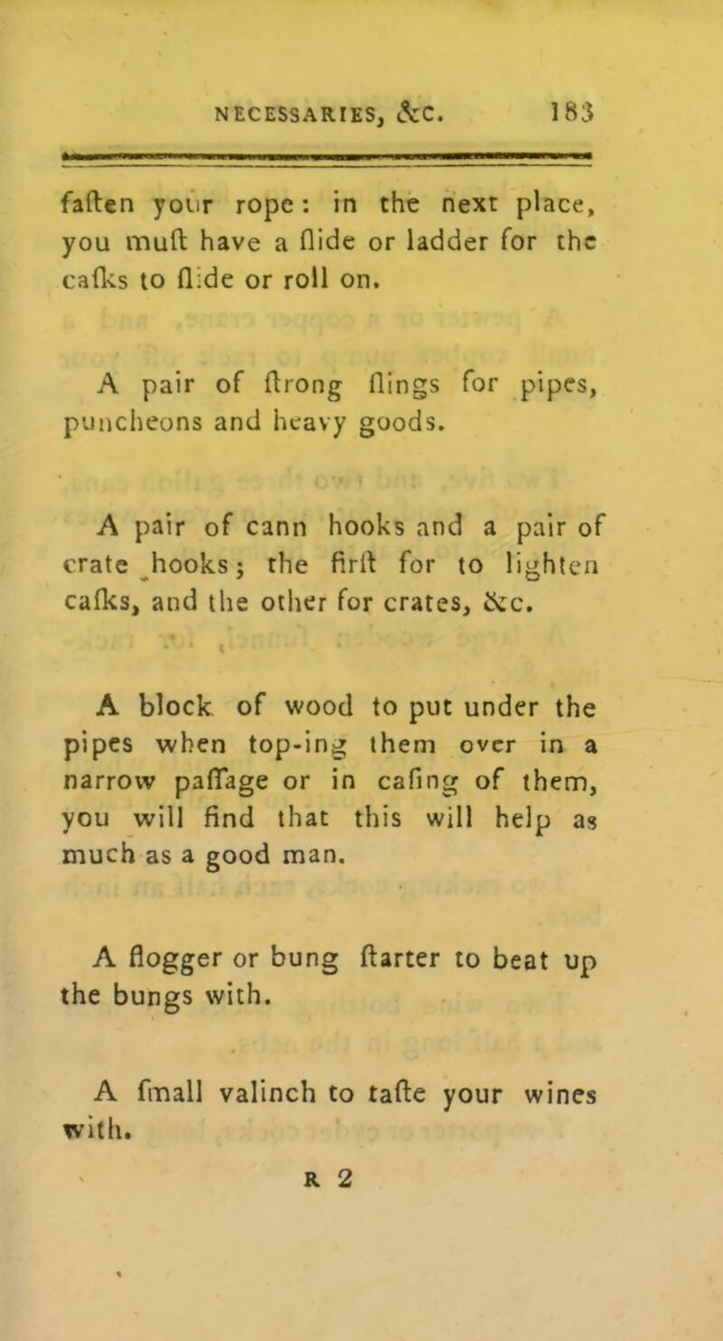 fallen your rope: in the next place, you mull have a Aide or ladder for the cafks to Aide or roll on. A pair of ftrong Aings for pipes, puncheons and heavy goods. A pair of cann hooks and a pair of crate hooks; the Aril for to lighten cafics, and the other for crates, ike. A block of wood to put under the pipes when top-ing them over in a narrow paATage or in cafing of them, you will find that this will help as much as a good man. A fiogger or bung ftarter to beat up the bungs with. A finall valinch to tafte your wines with. r 2